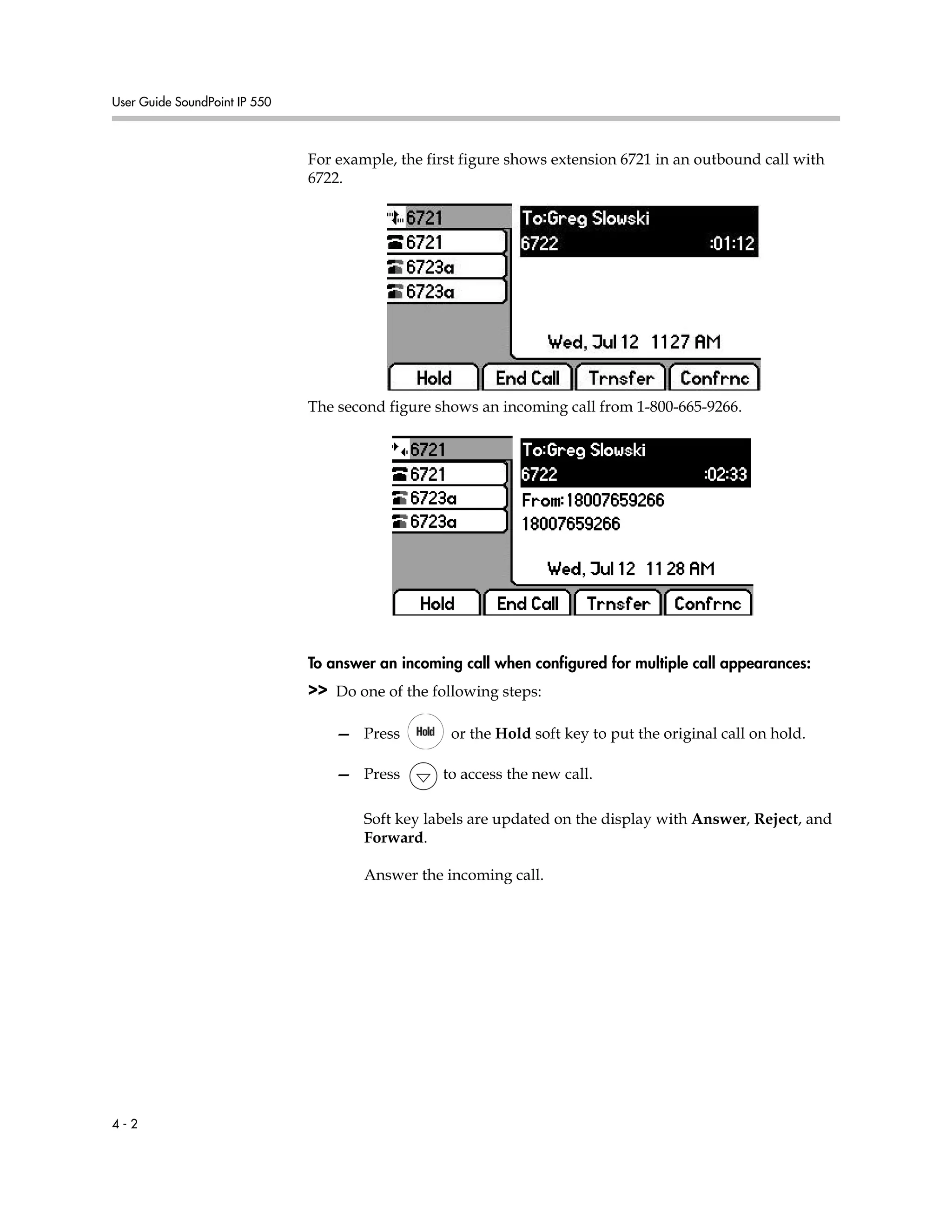 User Guide SoundPoint IP 550
4 - 2
For example, the first figure shows extension 6721 in an outbound call with
6722.
The second figure shows an incoming call from 1-800-665-9266.
To answer an incoming call when configured for multiple call appearances:
>> Do one of the following steps:
— Press or the Hold soft key to put the original call on hold.
— Press to access the new call.
Soft key labels are updated on the display with Answer, Reject, and
Forward.
Answer the incoming call.
 
