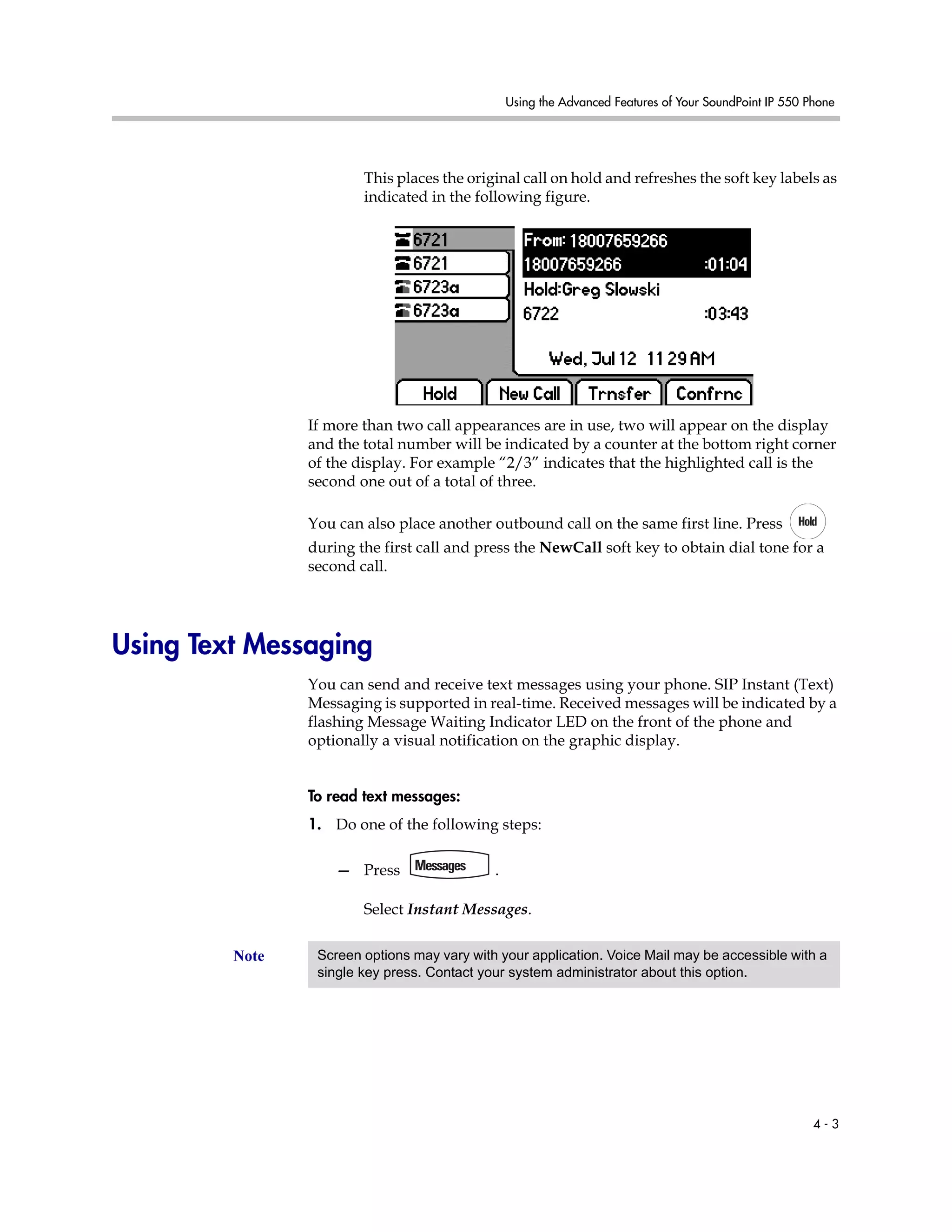 Using the Advanced Features of Your SoundPoint IP 550 Phone
4 - 3
This places the original call on hold and refreshes the soft key labels as
indicated in the following figure.
If more than two call appearances are in use, two will appear on the display
and the total number will be indicated by a counter at the bottom right corner
of the display. For example “2/3” indicates that the highlighted call is the
second one out of a total of three.
You can also place another outbound call on the same first line. Press
during the first call and press the NewCall soft key to obtain dial tone for a
second call.
Using Text Messaging
You can send and receive text messages using your phone. SIP Instant (Text)
Messaging is supported in real-time. Received messages will be indicated by a
flashing Message Waiting Indicator LED on the front of the phone and
optionally a visual notification on the graphic display.
To read text messages:
1. Do one of the following steps:
— Press .
Select Instant Messages.
Note Screen options may vary with your application. Voice Mail may be accessible with a
single key press. Contact your system administrator about this option.
 