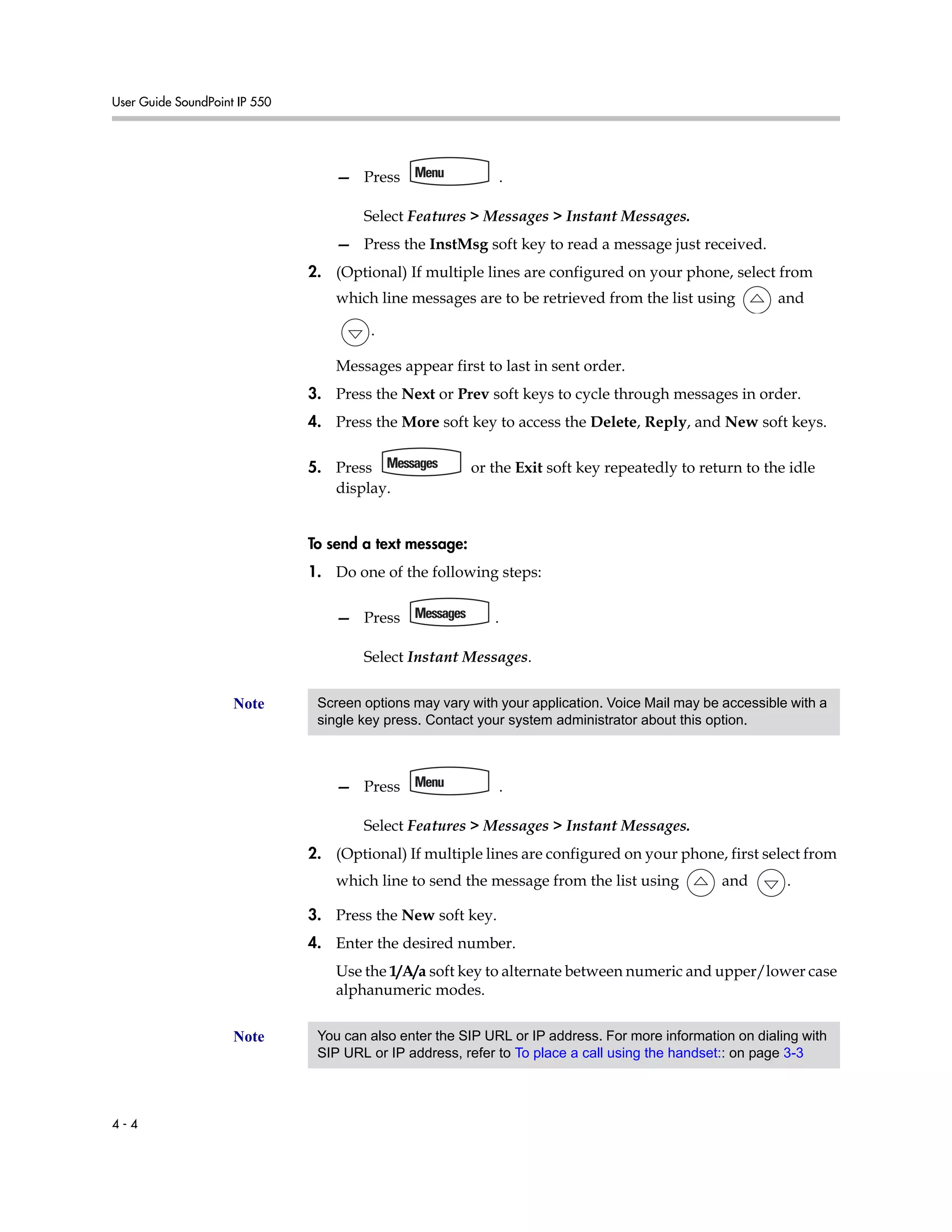User Guide SoundPoint IP 550
4 - 4
— Press .
Select Features > Messages > Instant Messages.
— Press the InstMsg soft key to read a message just received.
2. (Optional) If multiple lines are configured on your phone, select from
which line messages are to be retrieved from the list using and
.
Messages appear first to last in sent order.
3. Press the Next or Prev soft keys to cycle through messages in order.
4. Press the More soft key to access the Delete, Reply, and New soft keys.
5. Press or the Exit soft key repeatedly to return to the idle
display.
To send a text message:
1. Do one of the following steps:
— Press .
Select Instant Messages.
— Press .
Select Features > Messages > Instant Messages.
2. (Optional) If multiple lines are configured on your phone, first select from
which line to send the message from the list using and .
3. Press the New soft key.
4. Enter the desired number.
Use the 1/A/a soft key to alternate between numeric and upper/lower case
alphanumeric modes.
Note Screen options may vary with your application. Voice Mail may be accessible with a
single key press. Contact your system administrator about this option.
Note You can also enter the SIP URL or IP address. For more information on dialing with
SIP URL or IP address, refer to To place a call using the handset:: on page 3-3
 