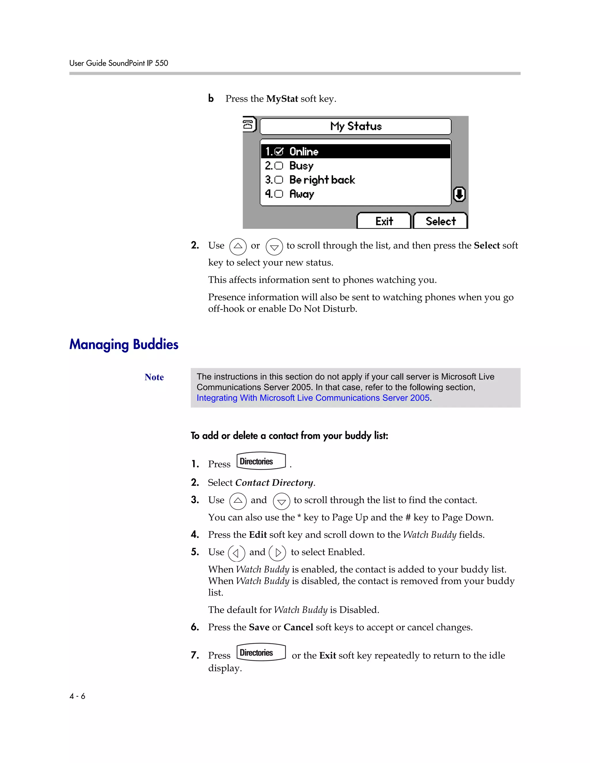User Guide SoundPoint IP 550
4 - 6
b Press the MyStat soft key.
2. Use or to scroll through the list, and then press the Select soft
key to select your new status.
This affects information sent to phones watching you.
Presence information will also be sent to watching phones when you go
off-hook or enable Do Not Disturb.
Managing Buddies
To add or delete a contact from your buddy list:
1. Press .
2. Select Contact Directory.
3. Use and to scroll through the list to find the contact.
You can also use the * key to Page Up and the # key to Page Down.
4. Press the Edit soft key and scroll down to the Watch Buddy fields.
5. Use and to select Enabled.
When Watch Buddy is enabled, the contact is added to your buddy list.
When Watch Buddy is disabled, the contact is removed from your buddy
list.
The default for Watch Buddy is Disabled.
6. Press the Save or Cancel soft keys to accept or cancel changes.
7. Press or the Exit soft key repeatedly to return to the idle
display.
Note The instructions in this section do not apply if your call server is Microsoft Live
Communications Server 2005. In that case, refer to the following section,
Integrating With Microsoft Live Communications Server 2005.
 