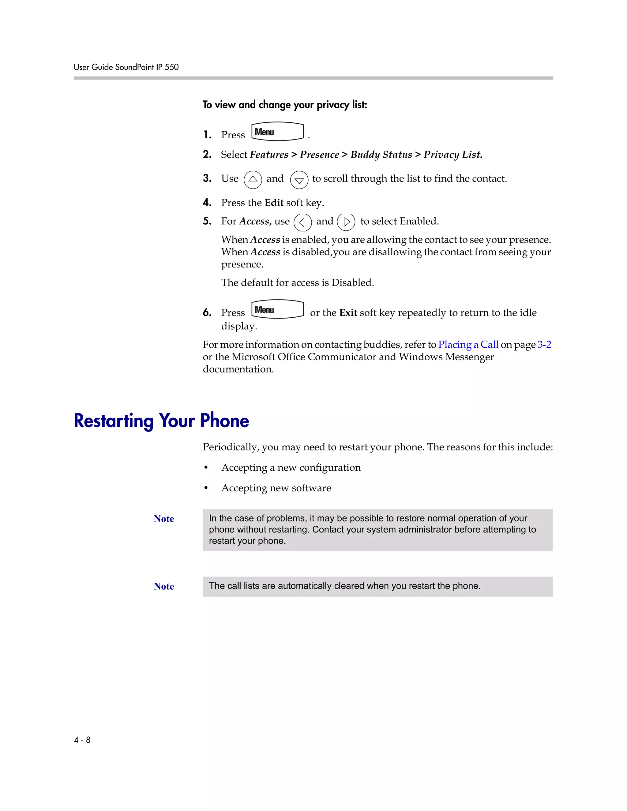 User Guide SoundPoint IP 550
4 - 8
To view and change your privacy list:
1. Press .
2. Select Features > Presence > Buddy Status > Privacy List.
3. Use and to scroll through the list to find the contact.
4. Press the Edit soft key.
5. For Access, use and to select Enabled.
When Access is enabled, you are allowing the contact to see your presence.
When Access is disabled,you are disallowing the contact from seeing your
presence.
The default for access is Disabled.
6. Press or the Exit soft key repeatedly to return to the idle
display.
For more information on contacting buddies, refer to Placing a Call on page 3-2
or the Microsoft Office Communicator and Windows Messenger
documentation.
Restarting Your Phone
Periodically, you may need to restart your phone. The reasons for this include:
• Accepting a new configuration
• Accepting new software
Note In the case of problems, it may be possible to restore normal operation of your
phone without restarting. Contact your system administrator before attempting to
restart your phone.
Note The call lists are automatically cleared when you restart the phone.
 