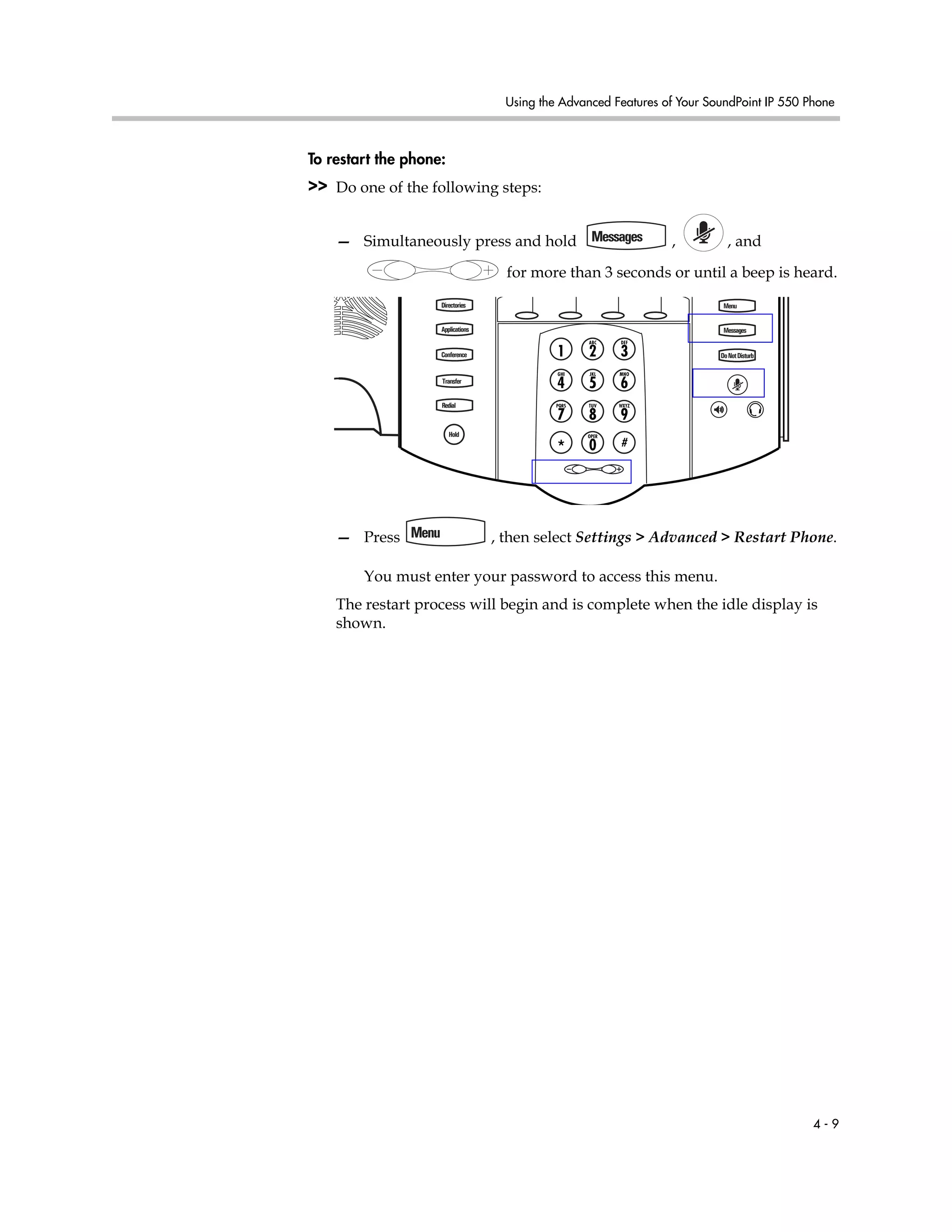Using the Advanced Features of Your SoundPoint IP 550 Phone
4 - 9
To restart the phone:
>> Do one of the following steps:
— Simultaneously press and hold , , and
for more than 3 seconds or until a beep is heard.
— Press , then select Settings > Advanced > Restart Phone.
You must enter your password to access this menu.
The restart process will begin and is complete when the idle display is
shown.
Directories
Applications
Conference
Transfer
Redial
Menu
Messages
DoNotDisturb
Hold
 