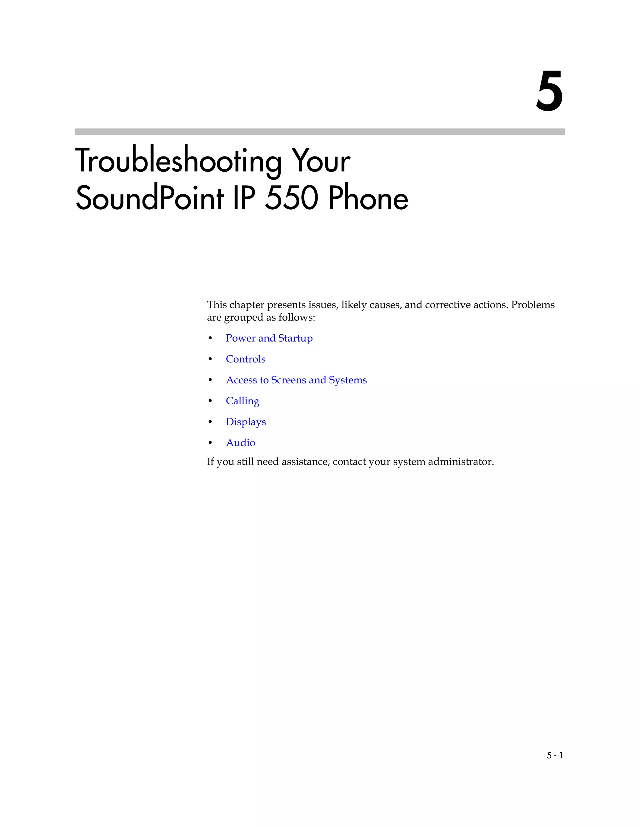 5 - 1
5
Troubleshooting Your
SoundPoint IP 550 Phone
This chapter presents issues, likely causes, and corrective actions. Problems
are grouped as follows:
• Power and Startup
• Controls
• Access to Screens and Systems
• Calling
• Displays
• Audio
If you still need assistance, contact your system administrator.
 