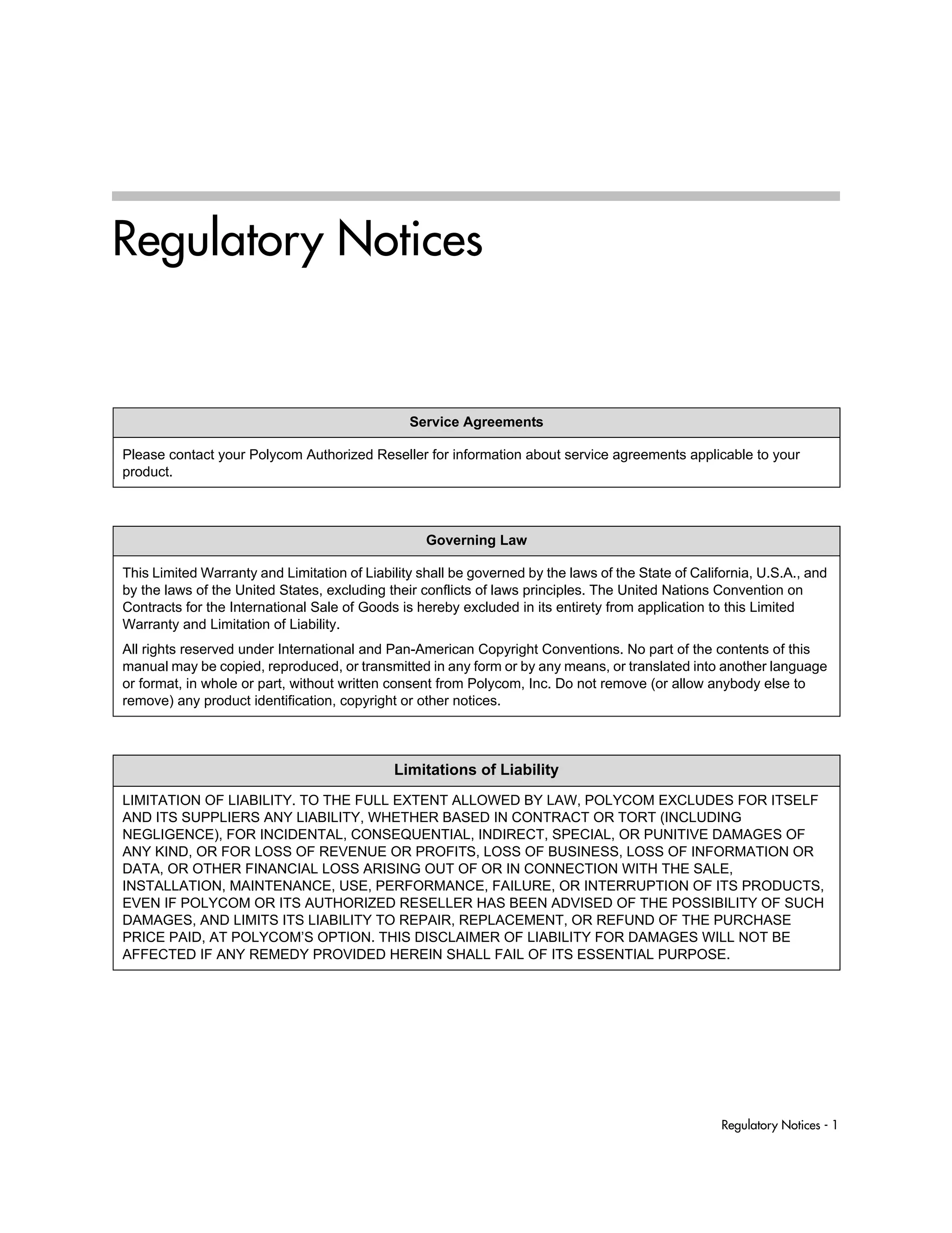 Regulatory Notices - 1
Regulatory Notices
Service Agreements
Please contact your Polycom Authorized Reseller for information about service agreements applicable to your
product.
Governing Law
This Limited Warranty and Limitation of Liability shall be governed by the laws of the State of California, U.S.A., and
by the laws of the United States, excluding their conflicts of laws principles. The United Nations Convention on
Contracts for the International Sale of Goods is hereby excluded in its entirety from application to this Limited
Warranty and Limitation of Liability.
All rights reserved under International and Pan-American Copyright Conventions. No part of the contents of this
manual may be copied, reproduced, or transmitted in any form or by any means, or translated into another language
or format, in whole or part, without written consent from Polycom, Inc. Do not remove (or allow anybody else to
remove) any product identification, copyright or other notices.
Limitations of Liability
LIMITATION OF LIABILITY. TO THE FULL EXTENT ALLOWED BY LAW, POLYCOM EXCLUDES FOR ITSELF
AND ITS SUPPLIERS ANY LIABILITY, WHETHER BASED IN CONTRACT OR TORT (INCLUDING
NEGLIGENCE), FOR INCIDENTAL, CONSEQUENTIAL, INDIRECT, SPECIAL, OR PUNITIVE DAMAGES OF
ANY KIND, OR FOR LOSS OF REVENUE OR PROFITS, LOSS OF BUSINESS, LOSS OF INFORMATION OR
DATA, OR OTHER FINANCIAL LOSS ARISING OUT OF OR IN CONNECTION WITH THE SALE,
INSTALLATION, MAINTENANCE, USE, PERFORMANCE, FAILURE, OR INTERRUPTION OF ITS PRODUCTS,
EVEN IF POLYCOM OR ITS AUTHORIZED RESELLER HAS BEEN ADVISED OF THE POSSIBILITY OF SUCH
DAMAGES, AND LIMITS ITS LIABILITY TO REPAIR, REPLACEMENT, OR REFUND OF THE PURCHASE
PRICE PAID, AT POLYCOM’S OPTION. THIS DISCLAIMER OF LIABILITY FOR DAMAGES WILL NOT BE
AFFECTED IF ANY REMEDY PROVIDED HEREIN SHALL FAIL OF ITS ESSENTIAL PURPOSE.
 