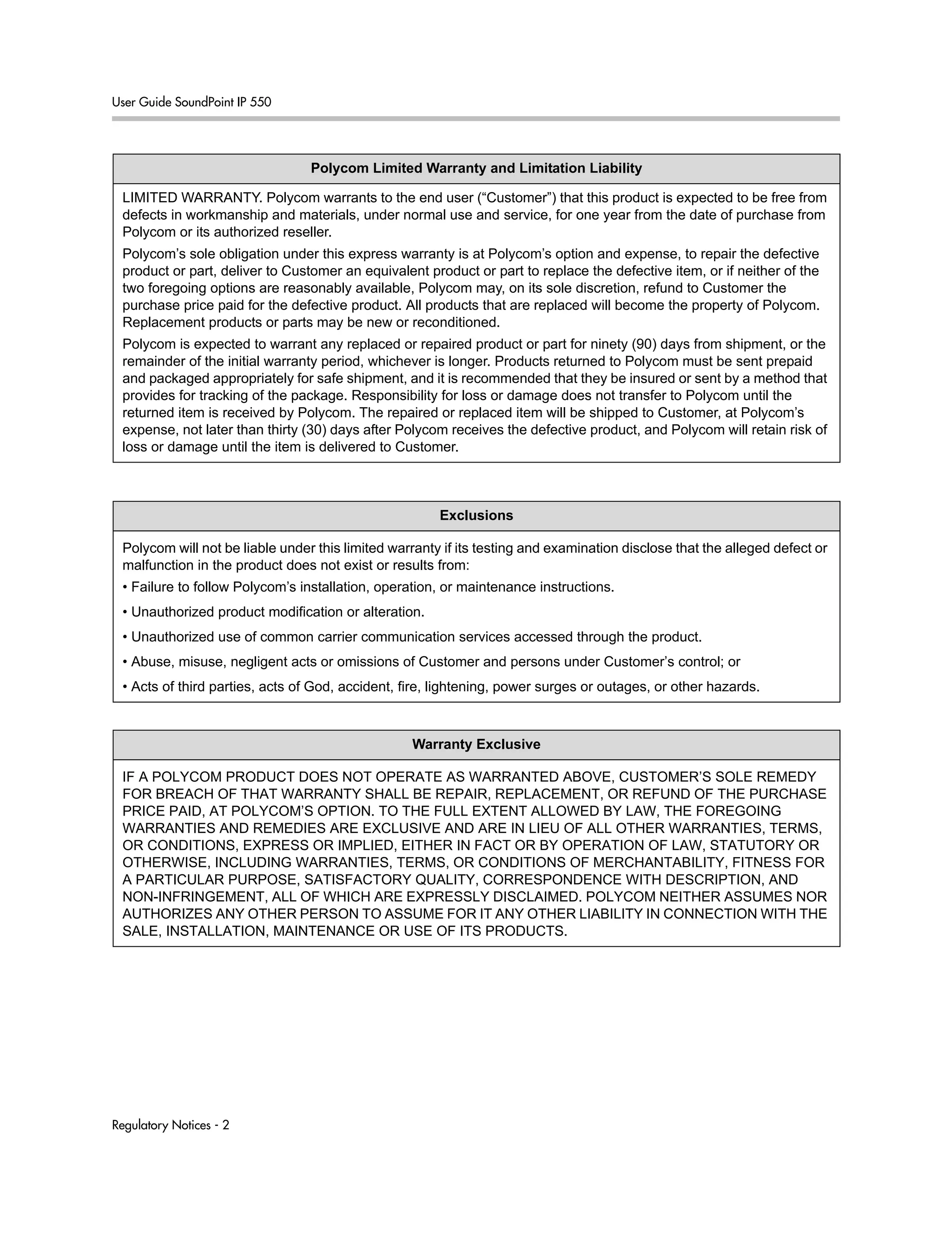 User Guide SoundPoint IP 550
Regulatory Notices - 2
Polycom Limited Warranty and Limitation Liability
LIMITED WARRANTY. Polycom warrants to the end user (“Customer”) that this product is expected to be free from
defects in workmanship and materials, under normal use and service, for one year from the date of purchase from
Polycom or its authorized reseller.
Polycom’s sole obligation under this express warranty is at Polycom’s option and expense, to repair the defective
product or part, deliver to Customer an equivalent product or part to replace the defective item, or if neither of the
two foregoing options are reasonably available, Polycom may, on its sole discretion, refund to Customer the
purchase price paid for the defective product. All products that are replaced will become the property of Polycom.
Replacement products or parts may be new or reconditioned.
Polycom is expected to warrant any replaced or repaired product or part for ninety (90) days from shipment, or the
remainder of the initial warranty period, whichever is longer. Products returned to Polycom must be sent prepaid
and packaged appropriately for safe shipment, and it is recommended that they be insured or sent by a method that
provides for tracking of the package. Responsibility for loss or damage does not transfer to Polycom until the
returned item is received by Polycom. The repaired or replaced item will be shipped to Customer, at Polycom’s
expense, not later than thirty (30) days after Polycom receives the defective product, and Polycom will retain risk of
loss or damage until the item is delivered to Customer.
Exclusions
Polycom will not be liable under this limited warranty if its testing and examination disclose that the alleged defect or
malfunction in the product does not exist or results from:
• Failure to follow Polycom’s installation, operation, or maintenance instructions.
• Unauthorized product modification or alteration.
• Unauthorized use of common carrier communication services accessed through the product.
• Abuse, misuse, negligent acts or omissions of Customer and persons under Customer’s control; or
• Acts of third parties, acts of God, accident, fire, lightening, power surges or outages, or other hazards.
Warranty Exclusive
IF A POLYCOM PRODUCT DOES NOT OPERATE AS WARRANTED ABOVE, CUSTOMER’S SOLE REMEDY
FOR BREACH OF THAT WARRANTY SHALL BE REPAIR, REPLACEMENT, OR REFUND OF THE PURCHASE
PRICE PAID, AT POLYCOM’S OPTION. TO THE FULL EXTENT ALLOWED BY LAW, THE FOREGOING
WARRANTIES AND REMEDIES ARE EXCLUSIVE AND ARE IN LIEU OF ALL OTHER WARRANTIES, TERMS,
OR CONDITIONS, EXPRESS OR IMPLIED, EITHER IN FACT OR BY OPERATION OF LAW, STATUTORY OR
OTHERWISE, INCLUDING WARRANTIES, TERMS, OR CONDITIONS OF MERCHANTABILITY, FITNESS FOR
A PARTICULAR PURPOSE, SATISFACTORY QUALITY, CORRESPONDENCE WITH DESCRIPTION, AND
NON-INFRINGEMENT, ALL OF WHICH ARE EXPRESSLY DISCLAIMED. POLYCOM NEITHER ASSUMES NOR
AUTHORIZES ANY OTHER PERSON TO ASSUME FOR IT ANY OTHER LIABILITY IN CONNECTION WITH THE
SALE, INSTALLATION, MAINTENANCE OR USE OF ITS PRODUCTS.
 