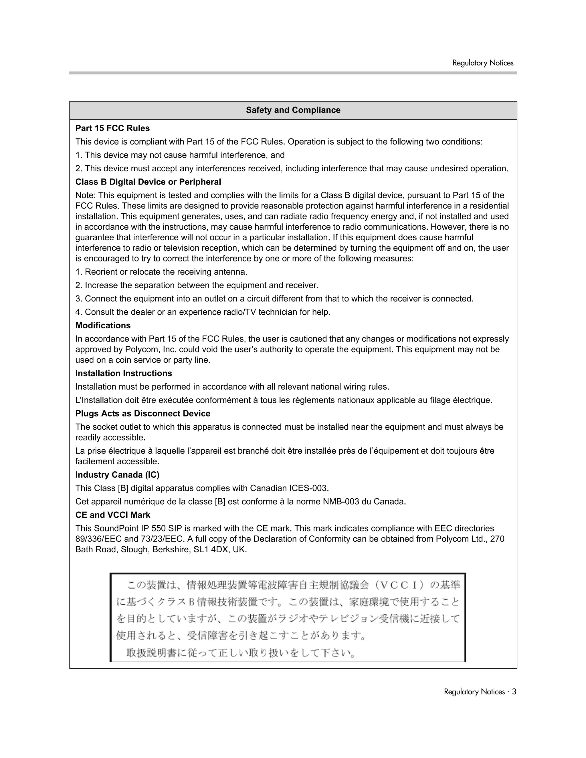 Regulatory Notices
Regulatory Notices - 3
Safety and Compliance
Part 15 FCC Rules
This device is compliant with Part 15 of the FCC Rules. Operation is subject to the following two conditions:
1. This device may not cause harmful interference, and
2. This device must accept any interferences received, including interference that may cause undesired operation.
Class B Digital Device or Peripheral
Note: This equipment is tested and complies with the limits for a Class B digital device, pursuant to Part 15 of the
FCC Rules. These limits are designed to provide reasonable protection against harmful interference in a residential
installation. This equipment generates, uses, and can radiate radio frequency energy and, if not installed and used
in accordance with the instructions, may cause harmful interference to radio communications. However, there is no
guarantee that interference will not occur in a particular installation. If this equipment does cause harmful
interference to radio or television reception, which can be determined by turning the equipment off and on, the user
is encouraged to try to correct the interference by one or more of the following measures:
1. Reorient or relocate the receiving antenna.
2. Increase the separation between the equipment and receiver.
3. Connect the equipment into an outlet on a circuit different from that to which the receiver is connected.
4. Consult the dealer or an experience radio/TV technician for help.
Modifications
In accordance with Part 15 of the FCC Rules, the user is cautioned that any changes or modifications not expressly
approved by Polycom, Inc. could void the user’s authority to operate the equipment. This equipment may not be
used on a coin service or party line.
Installation Instructions
Installation must be performed in accordance with all relevant national wiring rules.
L’Installation doit être exécutée conformément à tous les règlements nationaux applicable au filage électrique.
Plugs Acts as Disconnect Device
The socket outlet to which this apparatus is connected must be installed near the equipment and must always be
readily accessible.
La prise électrique à laquelle l’appareil est branché doit être installée près de l’équipement et doit toujours être
facilement accessible.
Industry Canada (IC)
This Class [B] digital apparatus complies with Canadian ICES-003.
Cet appareil numérique de la classe [B] est conforme à la norme NMB-003 du Canada.
CE and VCCI Mark
This SoundPoint IP 550 SIP is marked with the CE mark. This mark indicates compliance with EEC directories
89/336/EEC and 73/23/EEC. A full copy of the Declaration of Conformity can be obtained from Polycom Ltd., 270
Bath Road, Slough, Berkshire, SL1 4DX, UK.
 