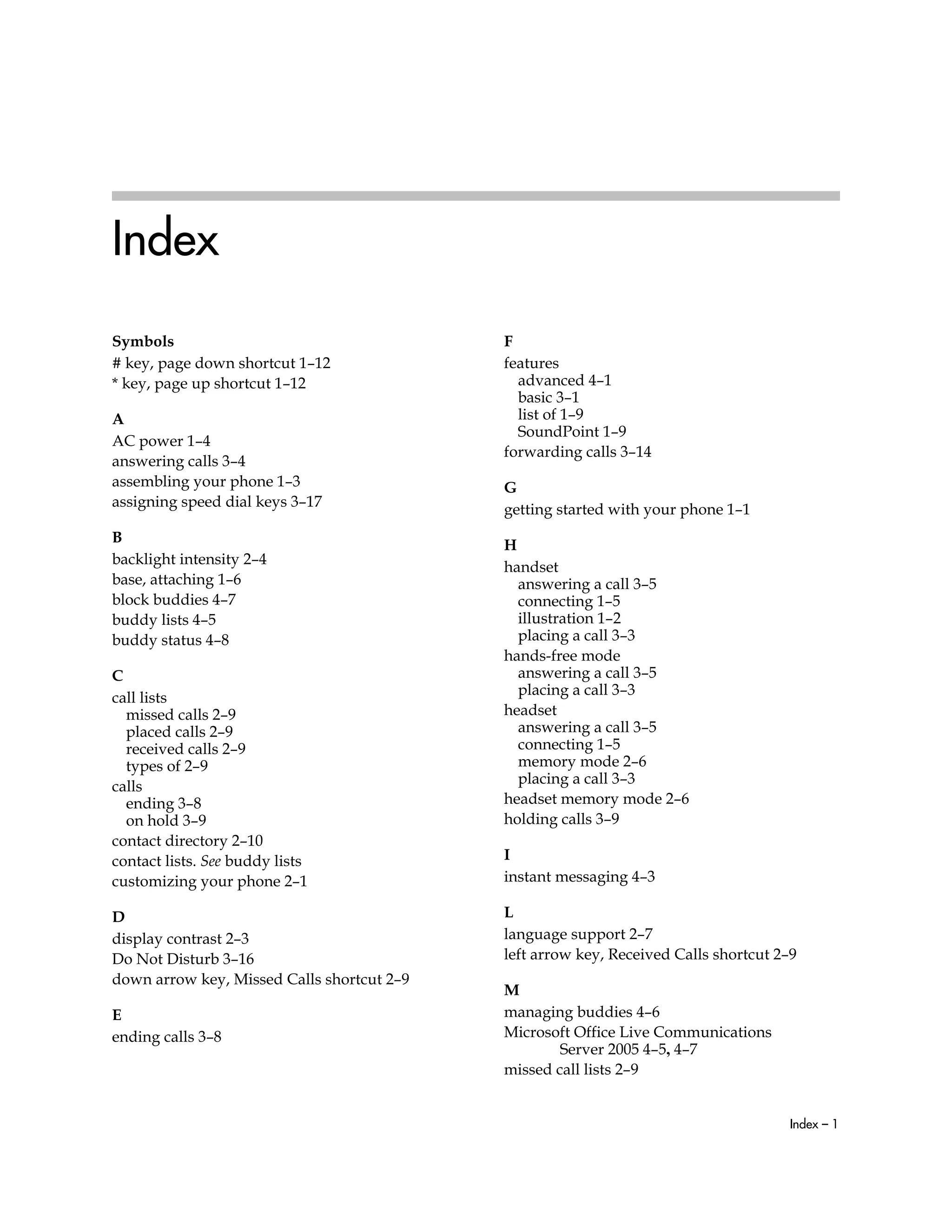 Index – 1
Index
Symbols
# key, page down shortcut 1–12
* key, page up shortcut 1–12
A
AC power 1–4
answering calls 3–4
assembling your phone 1–3
assigning speed dial keys 3–17
B
backlight intensity 2–4
base, attaching 1–6
block buddies 4–7
buddy lists 4–5
buddy status 4–8
C
call lists
missed calls 2–9
placed calls 2–9
received calls 2–9
types of 2–9
calls
ending 3–8
on hold 3–9
contact directory 2–10
contact lists. See buddy lists
customizing your phone 2–1
D
display contrast 2–3
Do Not Disturb 3–16
down arrow key, Missed Calls shortcut 2–9
E
ending calls 3–8
F
features
advanced 4–1
basic 3–1
list of 1–9
SoundPoint 1–9
forwarding calls 3–14
G
getting started with your phone 1–1
H
handset
answering a call 3–5
connecting 1–5
illustration 1–2
placing a call 3–3
hands-free mode
answering a call 3–5
placing a call 3–3
headset
answering a call 3–5
connecting 1–5
memory mode 2–6
placing a call 3–3
headset memory mode 2–6
holding calls 3–9
I
instant messaging 4–3
L
language support 2–7
left arrow key, Received Calls shortcut 2–9
M
managing buddies 4–6
Microsoft Office Live Communications
Server 2005 4–5, 4–7
missed call lists 2–9
 