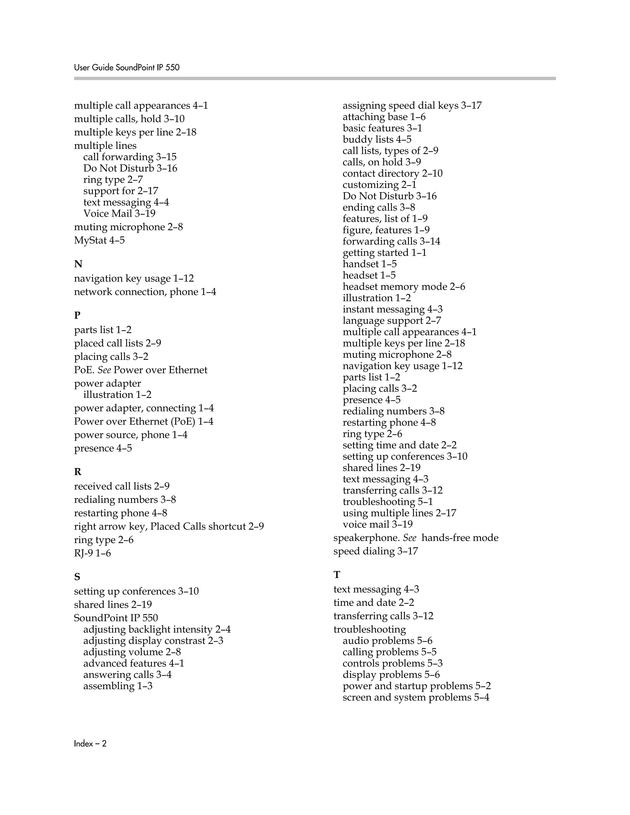 User Guide SoundPoint IP 550
Index – 2
multiple call appearances 4–1
multiple calls, hold 3–10
multiple keys per line 2–18
multiple lines
call forwarding 3–15
Do Not Disturb 3–16
ring type 2–7
support for 2–17
text messaging 4–4
Voice Mail 3–19
muting microphone 2–8
MyStat 4–5
N
navigation key usage 1–12
network connection, phone 1–4
P
parts list 1–2
placed call lists 2–9
placing calls 3–2
PoE. See Power over Ethernet
power adapter
illustration 1–2
power adapter, connecting 1–4
Power over Ethernet (PoE) 1–4
power source, phone 1–4
presence 4–5
R
received call lists 2–9
redialing numbers 3–8
restarting phone 4–8
right arrow key, Placed Calls shortcut 2–9
ring type 2–6
RJ-9 1–6
S
setting up conferences 3–10
shared lines 2–19
SoundPoint IP 550
adjusting backlight intensity 2–4
adjusting display constrast 2–3
adjusting volume 2–8
advanced features 4–1
answering calls 3–4
assembling 1–3
assigning speed dial keys 3–17
attaching base 1–6
basic features 3–1
buddy lists 4–5
call lists, types of 2–9
calls, on hold 3–9
contact directory 2–10
customizing 2–1
Do Not Disturb 3–16
ending calls 3–8
features, list of 1–9
figure, features 1–9
forwarding calls 3–14
getting started 1–1
handset 1–5
headset 1–5
headset memory mode 2–6
illustration 1–2
instant messaging 4–3
language support 2–7
multiple call appearances 4–1
multiple keys per line 2–18
muting microphone 2–8
navigation key usage 1–12
parts list 1–2
placing calls 3–2
presence 4–5
redialing numbers 3–8
restarting phone 4–8
ring type 2–6
setting time and date 2–2
setting up conferences 3–10
shared lines 2–19
text messaging 4–3
transferring calls 3–12
troubleshooting 5–1
using multiple lines 2–17
voice mail 3–19
speakerphone. See hands-free mode
speed dialing 3–17
T
text messaging 4–3
time and date 2–2
transferring calls 3–12
troubleshooting
audio problems 5–6
calling problems 5–5
controls problems 5–3
display problems 5–6
power and startup problems 5–2
screen and system problems 5–4
 