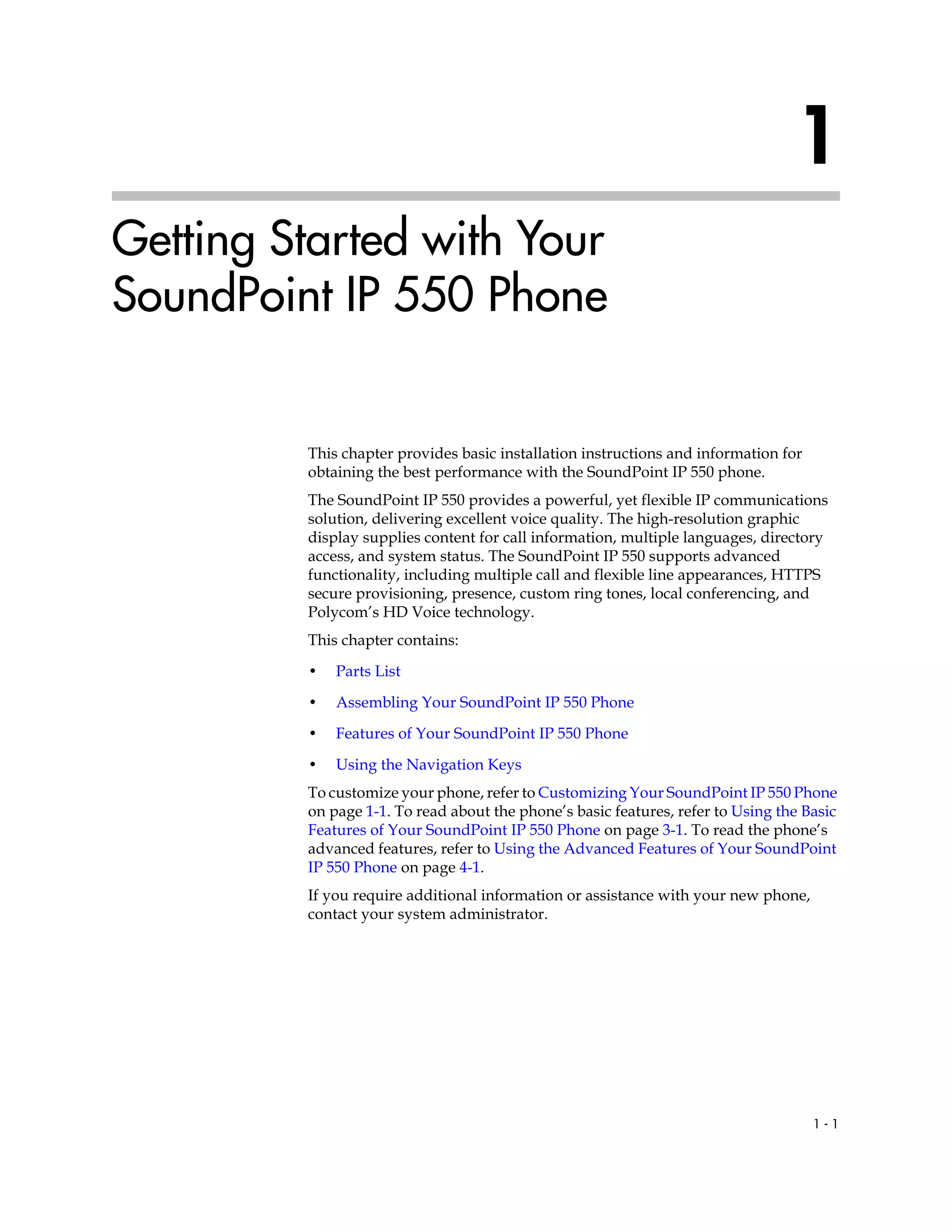 1 - 1
1
Getting Started with Your
SoundPoint IP 550 Phone
This chapter provides basic installation instructions and information for
obtaining the best performance with the SoundPoint IP 550 phone.
The SoundPoint IP 550 provides a powerful, yet flexible IP communications
solution, delivering excellent voice quality. The high-resolution graphic
display supplies content for call information, multiple languages, directory
access, and system status. The SoundPoint IP 550 supports advanced
functionality, including multiple call and flexible line appearances, HTTPS
secure provisioning, presence, custom ring tones, local conferencing, and
Polycom’s HD Voice technology.
This chapter contains:
• Parts List
• Assembling Your SoundPoint IP 550 Phone
• Features of Your SoundPoint IP 550 Phone
• Using the Navigation Keys
To customize your phone, refer to Customizing Your SoundPoint IP 550 Phone
on page 1-1. To read about the phone’s basic features, refer to Using the Basic
Features of Your SoundPoint IP 550 Phone on page 3-1. To read the phone’s
advanced features, refer to Using the Advanced Features of Your SoundPoint
IP 550 Phone on page 4-1.
If you require additional information or assistance with your new phone,
contact your system administrator.
 