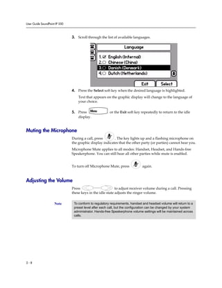 User Guide SoundPoint IP 550
2 - 8
3. Scroll through the list of available languages.
4. Press the Select soft key when the desired language is highlighted.
Text that appears on the graphic display will change to the language of
your choice.
5. Press or the Exit soft key repeatedly to return to the idle
display.
Muting the Microphone
During a call, press . The key lights up and a flashing microphone on
the graphic display indicates that the other party (or parties) cannot hear you.
Microphone Mute applies to all modes: Handset, Headset, and Hands-free
Speakerphone. You can still hear all other parties while mute is enabled.
To turn off Microphone Mute, press again.
Adjusting the Volume
Press to adjust receiver volume during a call. Pressing
these keys in the idle state adjusts the ringer volume.
Note To conform to regulatory requirements, handset and headset volume will return to a
preset level after each call, but the configuration can be changed by your system
administrator. Hands-free Speakerphone volume settings will be maintained across
calls.
 