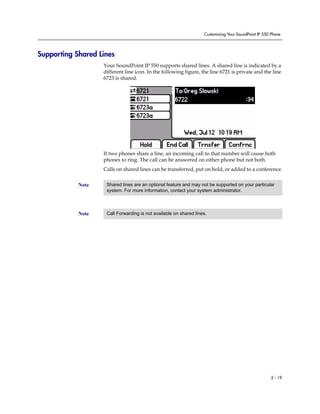 Customizing Your SoundPoint IP 550 Phone
2 - 19
Supporting Shared Lines
Your SoundPoint IP 550 supports shared lines. A shared line is indicated by a
different line icon. In the following figure, the line 6721 is private and the line
6723 is shared.
If two phones share a line, an incoming call to that number will cause both
phones to ring. The call can be answered on either phone but not both.
Calls on shared lines can be transferred, put on hold, or added to a conference.
Note Shared lines are an optional feature and may not be supported on your particular
system. For more information, contact your system administrator.
Note Call Forwarding is not available on shared lines.
 