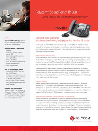 Polycom®
SoundPoint®
IP 560
Cutting-Edge SIP and GigE Meet Polycom HD Voice™
Benefits
Unparalleled Sound Quality – Polycom
HD Voice technology enables rich, clear,
life-like voice communications1
Advanced Features & Applications2
• Four lines
• Backlit 320 x 160-pixel graphical
grayscale LCD
• Shared call/bridged line appearance
• Busy lamp field (BLF)
• Presence, buddy lists
• XHTML micro-browser for productivity-
boosting Web applications
• Gigabit Ethernet support
Ease of Provisioning and Upgrade
• Integrated IEEE 802.3af Power over
Ethernet (PoE) support
• Remote, zero-touch provisioning with
support of a variety of protocols includ-
ing FTP, TFTP, HTTP, or HTTPS
• Dual-port Gigabit Ethernet switch for
flexible deployment options and lower
cabling expenses
Broad and Deep Interoperability –
Certified to support a comprehensive set
of features with a variety of leading SIP-
based IP PBX and Softswitch platforms.
For a complete list of certified platforms
see www.polycom.com/vipmatrix
Unrivaled voice experience
and ease of provisioning and upgrade in a four-line SIP phone
Introducing the SoundPoint IP 560 desktop phone with GigE, a four-line SIP phone that delivers calls of
unprecedented richness and clarity and supports a comprehensive range of cutting-edge features to future-
proof your investment in network infrastructure. It is ideal for professionals and managers with demanding
collaborative communication needs.
Higher Productivity with Less Fatigue
The SoundPoint IP 560 desktop phone features Polycom’s revolutionary HD Voice technology, which brings
life-like richness and clarity to every call1,2. Polycom HD Voice technology incorporates wideband audio for
over twice the voice clarity and Polycom’s patented Acoustic Clarity Technology for crystal-clear, noise- and
echo-free sound plus a best-in-class system design for high-fidelity, faithful voice reproduction.
The SoundPoint IP 560 desktop phone is engineered to make installation, configuration, and upgrades
as simple and efficient as possible. The phone’s built-in IEEE 802.3af PoE circuitry and a dual-port Gigabit
Ethernet switch enable flexible deployment options and savings on cabling expenses. It supports remote,
zero-touch provisioning and upgrades from a variety of servers as well as boot and call server redundancy to
ensure reliable, uninterrupted performance.
Investment Protection
Powered by state of the art Gigabit Ethernet IP telephony technology, the SoundPoint IP 560 desktop
phone features a future-proof dual-port Gigabit Ethernet switch for seamless integration with a PC or
desktop server. For organizations with existing GigE deployment, the SoundPoint IP 560 desktop phone deliv-
ers unobstructed, high-speed access to productivity-boosting applications. For organizations with plans to
migrate to GigE, the SoundPoint IP 560 desktop phone protects investment in network infrastructure.
Make Great Things Happen with Polycom SoundPoint IP 560 Desktop Phone
In today’s Internet driven world, the ability to conduct real time communication and collaboration has
become critical to an organization’s survival. As the market leader in voice, video, data and Web solutions,
our award-winning conference technology makes it easy for people to interact and maximize productivity –
over any network, in just about any environment, anywhere around the globe. That’s why more organizations
worldwide use and prefer Polycom conferencing solutions. Because when people work together, great things
happen. See how you too, can achieve great things with the Polycom SoundPoint IP 560 desktop phone.
 