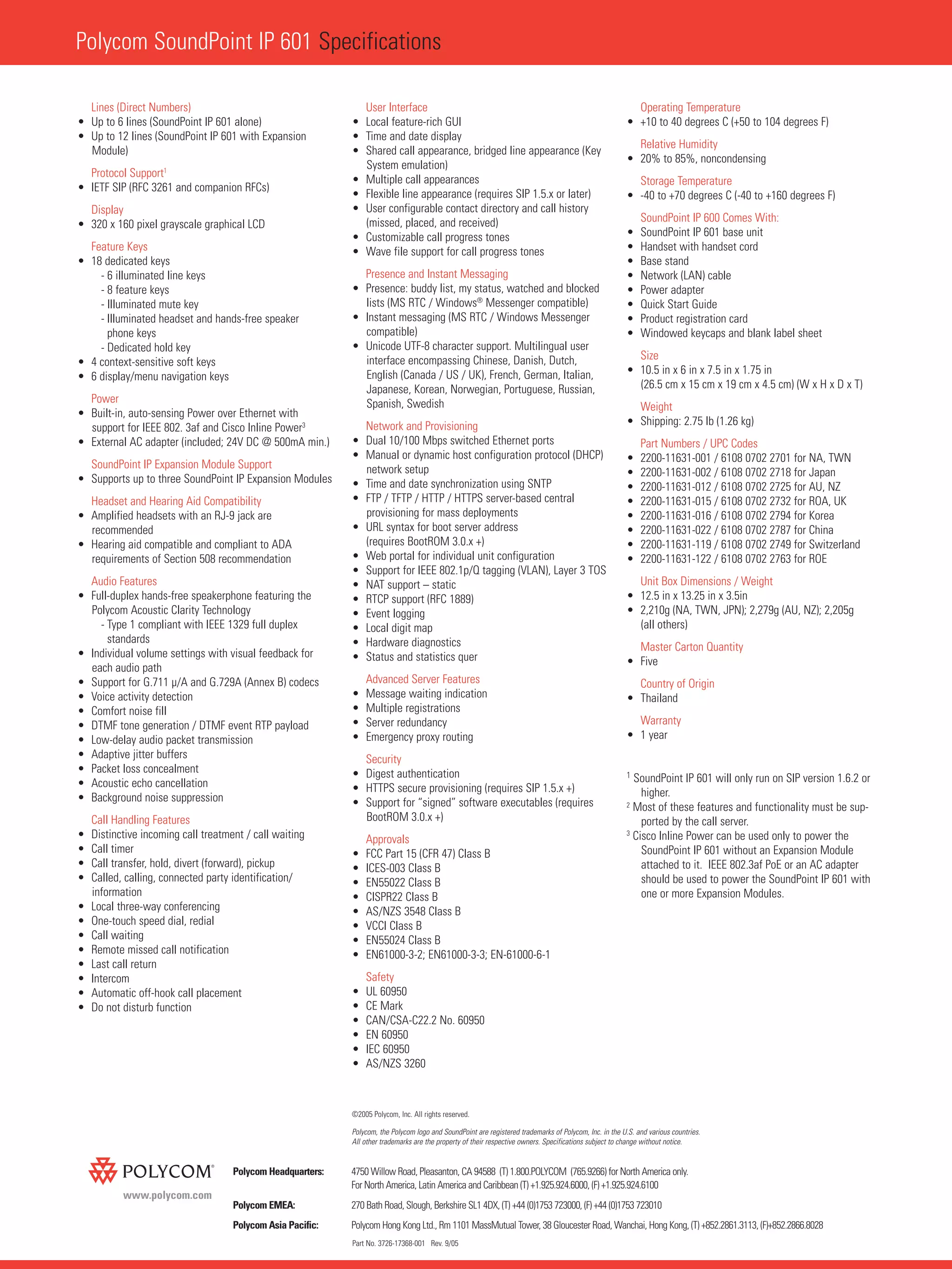 Polycom SoundPoint IP 601 Specifications
Part No. 3726-17368-001 Rev. 9/05
www.polycom.com
Polycom Headquarters: 4750 Willow Road, Pleasanton, CA 94588 (T) 1.800.POLYCOM (765.9266) for North America only.
For North America, Latin America and Caribbean (T) +1.925.924.6000, (F) +1.925.924.6100
Polycom EMEA: 270 Bath Road, Slough, Berkshire SL1 4DX, (T) +44 (0)1753 723000, (F) +44 (0)1753 723010
Polycom Asia Pacific: Polycom Hong Kong Ltd., Rm 1101 MassMutual Tower, 38 Gloucester Road, Wanchai, Hong Kong, (T) +852.2861.3113, (F)+852.2866.8028
Lines (Direct Numbers)
• Up to 6 lines (SoundPoint IP 601 alone)
• Up to 12 lines (SoundPoint IP 601 with Expansion
Module)
Protocol Support1
• IETF SIP (RFC 3261 and companion RFCs)
Display
• 320 x 160 pixel grayscale graphical LCD
Feature Keys
• 18 dedicated keys
- 6 illuminated line keys
- 8 feature keys
- Illuminated mute key
- Illuminated headset and hands-free speaker
phone keys
- Dedicated hold key
• 4 context-sensitive soft keys
• 6 display/menu navigation keys
Power
• Built-in, auto-sensing Power over Ethernet with
support for IEEE 802. 3af and Cisco Inline Power3
• External AC adapter (included; 24V DC @ 500mA min.)
SoundPoint IP Expansion Module Support
• Supports up to three SoundPoint IP Expansion Modules
Headset and Hearing Aid Compatibility
• Amplified headsets with an RJ-9 jack are
recommended
• Hearing aid compatible and compliant to ADA
requirements of Section 508 recommendation
Audio Features
• Full-duplex hands-free speakerphone featuring the
Polycom Acoustic Clarity Technology
- Type 1 compliant with IEEE 1329 full duplex
standards
• Individual volume settings with visual feedback for
each audio path
• Support for G.711 µ/A and G.729A (Annex B) codecs
• Voice activity detection
• Comfort noise fill
• DTMF tone generation / DTMF event RTP payload
• Low-delay audio packet transmission
• Adaptive jitter buffers
• Packet loss concealment
• Acoustic echo cancellation
• Background noise suppression
Call Handling Features
• Distinctive incoming call treatment / call waiting
• Call timer
• Call transfer, hold, divert (forward), pickup
• Called, calling, connected party identification/
information
• Local three-way conferencing
• One-touch speed dial, redial
• Call waiting
• Remote missed call notification
• Last call return
• Intercom
• Automatic off-hook call placement
• Do not disturb function
User Interface
• Local feature-rich GUI
• Time and date display
• Shared call appearance, bridged line appearance (Key
System emulation)
• Multiple call appearances
• Flexible line appearance (requires SIP 1.5.x or later)
• User configurable contact directory and call history
(missed, placed, and received)
• Customizable call progress tones
• Wave file support for call progress tones
Presence and Instant Messaging
• Presence: buddy list, my status, watched and blocked
lists (MS RTC / Windows®
Messenger compatible)
• Instant messaging (MS RTC / Windows Messenger
compatible)
• Unicode UTF-8 character support. Multilingual user
interface encompassing Chinese, Danish, Dutch,
English (Canada / US / UK), French, German, Italian,
Japanese, Korean, Norwegian, Portuguese, Russian,
Spanish, Swedish
Network and Provisioning
• Dual 10/100 Mbps switched Ethernet ports
• Manual or dynamic host configuration protocol (DHCP)
network setup
• Time and date synchronization using SNTP
• FTP / TFTP / HTTP / HTTPS server-based central
provisioning for mass deployments
• URL syntax for boot server address
(requires BootROM 3.0.x +)
• Web portal for individual unit configuration
• Support for IEEE 802.1p/Q tagging (VLAN), Layer 3 TOS
• NAT support – static
• RTCP support (RFC 1889)
• Event logging
• Local digit map
• Hardware diagnostics
• Status and statistics quer
Advanced Server Features
• Message waiting indication
• Multiple registrations
• Server redundancy
• Emergency proxy routing
Security
• Digest authentication
• HTTPS secure provisioning (requires SIP 1.5.x +)
• Support for “signed” software executables (requires
BootROM 3.0.x +)
Approvals
• FCC Part 15 (CFR 47) Class B
• ICES-003 Class B
• EN55022 Class B
• CISPR22 Class B
• AS/NZS 3548 Class B
• VCCI Class B
• EN55024 Class B
• EN61000-3-2; EN61000-3-3; EN-61000-6-1
Safety
• UL 60950
• CE Mark
• CAN/CSA-C22.2 No. 60950
• EN 60950
• IEC 60950
• AS/NZS 3260
Operating Temperature
• +10 to 40 degrees C (+50 to 104 degrees F)
Relative Humidity
• 20% to 85%, noncondensing
Storage Temperature
• -40 to +70 degrees C (-40 to +160 degrees F)
SoundPoint IP 600 Comes With:
• SoundPoint IP 601 base unit
• Handset with handset cord
• Base stand
• Network (LAN) cable
• Power adapter
• Quick Start Guide
• Product registration card
• Windowed keycaps and blank label sheet
Size
• 10.5 in x 6 in x 7.5 in x 1.75 in
(26.5 cm x 15 cm x 19 cm x 4.5 cm) (W x H x D x T)
Weight
• Shipping: 2.75 lb (1.26 kg)
Part Numbers / UPC Codes
• 2200-11631-001 / 6108 0702 2701 for NA, TWN
• 2200-11631-002 / 6108 0702 2718 for Japan
• 2200-11631-012 / 6108 0702 2725 for AU, NZ
• 2200-11631-015 / 6108 0702 2732 for ROA, UK
• 2200-11631-016 / 6108 0702 2794 for Korea
• 2200-11631-022 / 6108 0702 2787 for China
• 2200-11631-119 / 6108 0702 2749 for Switzerland
• 2200-11631-122 / 6108 0702 2763 for ROE
Unit Box Dimensions / Weight
• 12.5 in x 13.25 in x 3.5in
• 2,210g (NA, TWN, JPN); 2,279g (AU, NZ); 2,205g
(all others)
Master Carton Quantity
• Five
Country of Origin
• Thailand
Warranty
• 1 year
1 SoundPoint IP 601 will only run on SIP version 1.6.2 or
higher.
2 Most of these features and functionality must be sup-
ported by the call server.
3
Cisco Inline Power can be used only to power the
SoundPoint IP 601 without an Expansion Module
attached to it. IEEE 802.3af PoE or an AC adapter
should be used to power the SoundPoint IP 601 with
one or more Expansion Modules.
©2005 Polycom, Inc. All rights reserved.
Polycom, the Polycom logo and SoundPoint are registered trademarks of Polycom, Inc. in the U.S. and various countries.
All other trademarks are the property of their respective owners. Specifications subject to change without notice.
 