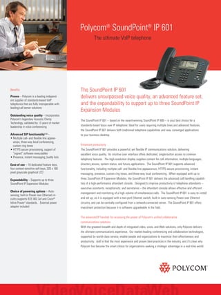 The SoundPoint IP 601
delivers unsurpassed voice quality, an advanced feature set,
and the expandability to support up to three SoundPoint IP
Expansion Modules
The SoundPoint IP 601 – based on the award-winning SoundPoint IP 600 – is your best choice for a
standards-based Voice over IP telephone. Ideal for users requiring multiple lines and advanced features,
the SoundPoint IP 601 delivers both traditional telephone capabilities and new, converged applications
to your business desktop.
Enhanced productivity
The SoundPoint IP 601 provides a powerful, yet flexible IP communications solution, delivering
excellent voice quality. Its intuitive user interface offers dedicated, single-button access to common
telephony features. The high-resolution display supplies content for call information, multiple languages,
directory access, system status, and future applications. The SoundPoint IP 601 supports advanced
functionality, including multiple call- and flexible line appearances, HTTPS secure provisioning, instant
messaging, presence, custom ring tones, and three-way local conferencing. When equipped with up to
three SoundPoint IP Expansion Modules, the SoundPoint IP 601 delivers the advanced call handling capabili-
ties of a high-performance attendant console. Designed to improve productivity of telephone attendants –
executive assistants, receptionists, and secretaries – the attendant console allows effective and efficient
management and monitoring of a high volume of simultaneous calls. The SoundPoint IP 601 is easy to install
and set up, as it is equipped with a two-port Ethernet switch, built-in auto-sensing Power over Ethernet
circuitry, and can be centrally configured from a network-connected server. The SoundPoint IP 601 offers
investment protection because it is software upgradeable in the field.
The advanced IP handset for accessing the power of Polycom's unified collaborative
communications solutions
With the greatest breadth and depth of integrated video, voice, and Web solutions, only Polycom delivers
the ultimate communications experience. Our market-leading conferencing and collaboration technologies,
supported by world-class service, enable people and organizations to maximize their effectiveness and
productivity. Add to that the most experience and proven best-practices in the industry, and it's clear why
Polycom has become the smart choice for organizations seeking a strategic advantage in a real-time world.
Polycom®
SoundPoint®
IP 601
The ultimate VoIP telephone
Benefits
Proven – Polycom is a leading independ-
ent supplier of standards-based VoIP
telephones that are fully interoperable with
leading call server solutions
Outstanding voice quality – Incorporates
Polycom's legendary Acoustic Clarity
Technology, validated by 13 years of market
leadership in voice conferencing
Advanced SIP functionality1, 2 –
• Multiple call- and flexible line appear-
ances, three-way local conferencing,
custom ring tones
• HTTPS secure provisioning, support of
“signed” software executables
• Presence, instant messaging, buddy lists
Ease of use – 18 dedicated feature keys,
four context-sensitive soft keys, 320 x 160
pixel grayscale graphical LCD
Expandability – Supports up to three
SoundPoint IP Expansion Modules
Choice of powering options – Auto-
sensing, built-in Power over Ethernet cir-
cuitry supports IEEE 802.3af and Cisco®
Inline Power3 standards. External power
adapter included
 