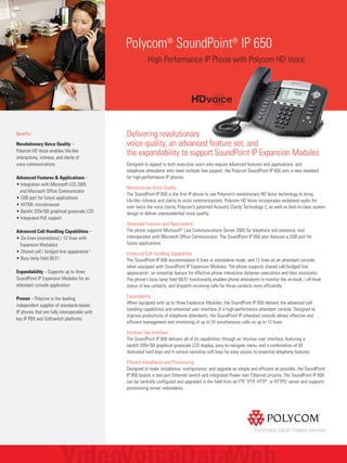 Polycom®
SoundPoint®
IP 650
High Performance IP Phone with Polycom HD Voice
Benefits
Revolutionary Voice Quality –
Polycom HD Voice enables life-like
interactivity, richness, and clarity of
voice communications
Advanced Features & Applications –
• Integration with Microsoft LCS 2005
and Microsoft Office Communicator
• USB port for future applications
• XHTML microbrowser
• Backlit 320x160 graphical grayscale LCD
• Integrated PoE support
Advanced Call Handling Capabilities –
• Six lines (standalone) / 12 lines with
Expansion Module(s)
• Shared call / bridged line appearance 2
• Busy lamp field (BLF) 2
Expandability – Supports up to three
SoundPoint IP Expansion Modules for an
attendant console application
Proven – Polycom is the leading
independent supplier of standards-based
IP phones that are fully interoperable with
key IP PBX and Softswitch platforms
Delivering revolutionary
voice quality, an advanced feature set, and
the expandability to support SoundPoint IP Expansion Modules
Designed to appeal to both executive users who require advanced features and applications, and
telephone attendants who need multiple line support, the Polycom SoundPoint IP 650 sets a new standard
for high-performance IP phones.
Revolutionary Voice Quality
The SoundPoint IP 650 is the first IP phone to use Polycom’s revolutionary HD Voice technology to bring
life-like richness and clarity to voice communications. Polycom HD Voice incorporates wideband audio for
over twice the voice clarity, Polycom's patented Acoustic Clarity Technology 2, as well as best-in-class system
design to deliver unprecedented voice quality.
Advanced Features and Applications2
The phone supports Microsoft®
Live Communications Server 2005 for telephony and presence, and
interoperates with Microsoft Office Communicator. The SoundPoint IP 650 also features a USB port for
future applications.
Enhanced Call Handling Capabilities
The SoundPoint IP 650 accommodates 6 lines in standalone mode, and 12 lines as an attendant console,
when equipped with SoundPoint IP Expansion Modules. The phone supports shared call/bridged line
appearance2
, an essential feature for effective phone interaction between executives and their assistants.
The phone's busy lamp field (BLF)2
functionality enables phone attendants to monitor the on-hook / off-hook
status of key contacts, and dispatch incoming calls for those contacts more efficiently.
Expandability
When equipped with up to three Expansion Modules, the SoundPoint IP 650 delivers the advanced call
handling capabilities and enhanced user interface of a high-performance attendant console. Designed to
improve productivity of telephone attendants, the SoundPoint IP attendant console allows effective and
efficient management and monitoring of up to 24 simultaneous calls on up to 12 lines.
Intuitive User Interface
The SoundPoint IP 650 delivers all of its capabilities through an intuitive user interface, featuring a
backlit 320x160 graphical grayscale LCD display, easy-to-navigate menu, and a combination of 26
dedicated hard keys and 4 context-sensitive soft keys for easy access to essential telephony features.
Efficient Installation and Provisioning
Designed to make installation, configuration, and upgrade as simple and efficient as possible, the SoundPoint
IP 650 boasts a two-port Ethernet switch and integrated Power over Ethernet circuitry. The SoundPoint IP 650
can be centrally configured and upgraded in the field from an FTP, TFTP, HTTP4
, or HTTPS4
server and supports
provisioning server redundancy.
 