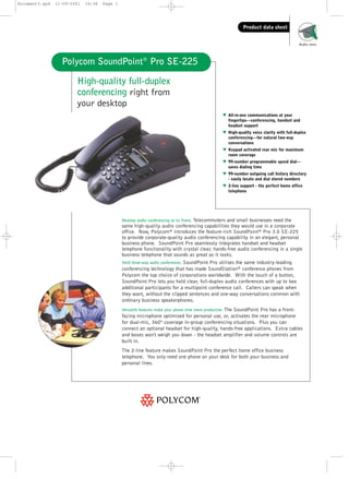 Document3.qxd

11-09-2001

16:36

Page 1

Product data sheet
Audio tools

Polycom SoundPoint® Pro SE-225
High-quality full-duplex
conferencing right from
your desktop
w All-in-one communications at your
fingertips—conferencing, handset and
headset support
w High-quality voice clarity with full-duplex
conferencing—for natural two-way
conversations
w Keypad activated rear mic for maximum
room coverage
w 99-number programmable speed dial—
saves dialing time
w 99-number outgoing call history directory
- easily locate and dial stored numbers
w 2-line support - the perfect home office
telephone

Desktop audio conferencing at its finest. Telecommuters and small businesses need the
same high-quality audio conferencing capabilities they would use in a corporate
office. Now, Polycom® introduces the feature-rich SoundPoint® Pro 3.0 SE-225
to provide corporate-quality audio conferencing capability in an elegant, personal
business phone. SoundPoint Pro seamlessly integrates handset and headset
telephone functionality with crystal clear, hands-free audio conferencing in a single
business telephone that sounds as great as it looks.
Hold three-way audio conferences. SoundPoint Pro utilises the same industry-leading
conferencing technology that has made SoundStation® conference phones from
Polycom the top choice of corporations worldwide. With the touch of a button,
SoundPoint Pro lets you hold clear, full-duplex audio conferences with up to two
additional participants for a multipoint conference call. Callers can speak when
they want, without the clipped sentences and one-way conversations common with
ordinary business speakerphones.

The SoundPoint Pro has a frontfacing microphone optimised for personal use, or, activates the rear microphone
for dual-mic, 360º coverage in-group conferencing situations. Plus you can
connect an optional headset for high-quality, hands-free applications. Extra cables
and boxes won't weigh you down - the headset amplifier and volume controls are
built in.

Versatile features make your phone time more productive.

The 2-line feature makes SoundPoint Pro the perfect home office business
telephone. You only need one phone on your desk for both your business and
personal lines.

 