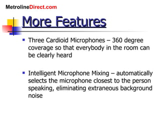 More Features Three Cardioid Microphones – 360 degree coverage so that everybody in the room can be clearly heard Intelligent Microphone Mixing – automatically selects the microphone closest to the person speaking, eliminating extraneous background noise 