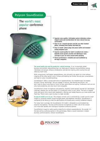 Soundstation DataSheet.qxd

15/03/2002

13:50

Page 1

Product data sheet
Audio tools

Polycom SoundStation
The world’s most
popular conference
phone
w Superior voice quality—full-duplex system eliminates echoes,
clipped words and reverberations for more natural two-way
conversation
w Easy to use—keypad operates just like any other handset
phone, including mute button and flash key
w Easy to install—phone plugs into power outlet and standard
analog telephone jack
w Superior sound quality for small- to medium-size rooms—
digitally tuned speaker provides full 360-degree room
coverage so you can move around while speaking
w Proven performance—installed and used worldwide by
all major companies

The sound quality you need for productive, natural meetings. In an increasingly global
business environment, teleconferencing is an ideal way to improve communications among
individuals and groups, enhance collaboration and decision-making, while saving time and
reducing travel costs.

With conventional, half-duplex speakerphones, only one party can speak at a time without
clipping off the other party’s voice. Echoes and howling can further disrupt your conversations
and lead to costly misunderstandings.
SoundStation® offers a sound alternative to speakerphones. Our breakthrough, full-duplex
Acoustic Clarity Technology lets you engage in natural, free-flowing discussions. You
don’t have to shout to be heard or strain to hear what others are saying. Conference calls are not
only more productive, but also much more enjoyable.
TM

SoundStation’s three microphones and powerful, digitally tuned speaker provide full 360-degree
coverage, whether you use the system in a conference room or your office. The built-in keypad
looks and works like a touch-tone telephone’s, offering such handy features as a mute button and
flash key. There’s even a jack to plug in a tape recorder.
As easy to install as it is to use. The compact console unit is connected by a single cord to a wall

module or universal module containing both power and telephone interfaces. SoundStation is
configured at the factory to meet the specifications of virtually every country’s telephone network.
For large room coverage, the SoundStation EX model is designed to accommodate two
external microphones. The low profile external microphones on either side of the console
unit more than doubles the coverage of standard conference phones.
SoundStation’s superior audio quality outperforms ordinary speakerphones. No wonder it’s
the best-selling conference phone in the world today. Make a sound investment in better
business communications. Choose SoundStation.

 