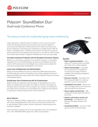 A POLYCOM DATA SHEET

Polycom SoundStation Duo™
®

Dual-mode Conference Phone

The obvious choice for crystal clear group audio conferencing
Large organization or small, thousands of conference rooms or just one, you have
a need to bring dispersed teams, business partners, and customers together to
communicate and collaborate. Conference phones from Polycom have become the
de facto standard for connecting groups of people across multiple locations. With the
Polycom SoundStation Duo™ conference phone, Polycom has taken the concepts of
group productivity tool and standard office workhorse to a new level for small to midsize
rooms, delivering the ultimate in deployment flexibility, ease of use, and audio quality.
®

Unrivaled Investment Protection with the Broadest Connection Options
Whether you currently have a traditional circuit-switched connection or have already
migrated to Voice over IP (VoIP) telephony, the Polycom SoundStation Duo phone
works. In VoIP environments, the SoundStation Duo conference phone delivers the
most robust standards-based interoperability in the industry.

Lower Cost of Deployment and Administration
Setting up the SoundStation Duo phone is simple with a Web-based tool that also
provides configuration options and facilitates online software upgrades. The phone’s
large backlit display offers easily visible call information, telephone functions, and broad
multi-language support.

Crystal-clear Voice Conferencing with No Compromises
Backed by Polycom’s legendary audio technology, the SoundStation Duo phone
delivers remarkably clear voice quality. From Polycom HD Voice™ technology and
full-duplex audio to the latest in echo cancellation and resistance to mobile phone
and wireless device interference, the SoundStation Duo conference phone delivers
unrivaled group conferencing experiences without distractions.

Benefits
•	  uilt-in investment protection – Use in
B
analog or IP mode and keep it up-to-date
with simple online software upgrades

•	  obust interoperability – Compatible
R
with a broad array of IP call platforms
to maximize voice quality and feature
availability while simplifying management
and administration

•	  usiness continuity – Auto failover from
B
IP to analog and failback for continuous
operation in case of a network failure

•	  nparalleled voice clarity – Polycom HD
U
Voice technology makes your IP conference
calls more effective and productive

•	  asy to deploy and administer – Web
E
configuration tool eliminates the need for a
boot server

About Polycom
Polycom, Inc. (Nasdaq: PLCM) is a global leader in unified communications solutions
with industry-leading telepresence, video, voice, and infrastructure solutions built
on open standards. Polycom powers smarter conversations, transforming lives and
businesses worldwide.
Learn what Polycom solutions can do for your organization. Visit us at www.polycom.
com or call 1-800-POLYCOM to speak with a Polycom representative.

•	  uperior call handing, security, and
S
provisioning – Leveraging the most
advanced IP endpoint software in the
industry

•	  nmatched flexibility – Connect to mobile
U
phones and PCs for Internet dialing

 