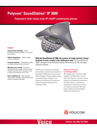 Polycom® SoundStation® IP 3000
Polycom’s first Voice over IP (VoIP) conference phone

Highlights
Acoustic Clarity Technology – Allows
simultaneous natural conversation – the industry’s
best full duplex
Platform independence – Supports multiple
protocols and platforms
Investment protection – Downloadable upgrades
as standards develop and protocols evolve
360-degree room coverage – A powerful,
digitally-tuned custom speaker and three sensitive
microphones provide uniform coverage of a small
to medium-sized conference room or office

With the SoundStation IP 3000, the promise of single-network communications is now a reality in the conference room. The SoundStation IP
3000 is designed to accommodate leading VoIP protocols for the converged
enterprise network.
The best-in-class choice

down the block or customers around the world, the

for The Polycom Office™

SoundStation IP 3000 delivers the same Acoustic
Easy-to-install and use – Easily configures
with your iPBX or Softswitch. Standard keypad with
softkeys and graphical LCD display

Whether you are conferencing with colleagues

With integrated video, voice, data, and Web

Clarity Technology in IP-enabled telephone systems

capabilities, The Polycom Office is the only

that has made Polycom the leader in circuit-

solution that offers you an easy way to connect,

switched voice conferencing. Start having more

conference, and collaborate any way you want.

efficient and productive meetings with the

The Polycom Office is our commitment to

SoundStation IP 3000.

making distance communications as natural
and interactive as being there. Work faster,
smarter and better with the SoundStation
IP 3000 and The Polycom Office.

Connect. Any Way You Want.

 