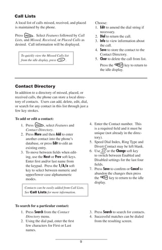Call Lists
A local list of calls missed, received, and placed
is maintained by the phone.
Press
. Select Features followed by Call
Lists, and Missed, Received, or Placed Calls as
desired. Call information will be displayed.
To quickly view the Missed Calls list
from the idle display, press
.

Choose:
1. Edit to amend the dial string if
necessary.
2. Dial to return the call.
3. Info to view information about
the call.
4. Save to store the contact to the
Contact Directory.
5. Clear to delete the call from list.
Press the
key to return to
the idle display.

Contact Directory
In addition to a directory of missed, placed, or
received calls, the phone can store a local directory of contacts. Users can add, delete, edit, dial,
or search for any contact in this list through just a
few key strokes.
To add or edit a contact:
4. Enter the Contact number. This
is a required ﬁeld and it must be
unique (not already in the directory).
5. Speed Dial Index, Ring Type and
Divert Contact may be left blank.
6. Use
or the Change soft key
to switch between Enabled and
Disabled settings for the last four
ﬁelds.
7. Press Save to conﬁrm or Cancel to
abandon the changes then press
the
key to return to the idle
display.

1. Press
, select Features and
Contact Directory.
2. Press More and then Add to enter
another contact into the phone’s
database, or press Edit to edit an
existing entry.
3. To move between ﬁelds when editing, use the Next or Prev soft keys.
Enter ﬁrst and/or last name from
the keypad. Press the 1/A/a soft
key to select between numeric and
upper/lower case alphanumeric
modes.
Contacts can be easily added from Call Lists.
See Call Lists for more information.

To search for a particular contact:
1. Press Search from the Contact
Directory menu.
2. Using the dial pad, enter the ﬁrst
few characters for First or Last
names.

3. Press Search to search for contacts.
4. Successful matches can be dialed
from the resulting screen.

9

 