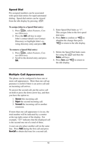 Speed Dial
Pre-assigned numbers can be associated
with speed dial entries for rapid automated
dialing. Speed dial entries can be viewed
from the idle display by pressing
.
To assign John to a Speed Dial entry:
3. Enter Speed Dial Index as “1”.
This assigns John to the ﬁrst speed
dial entry.
4. Press Save to conﬁrm or
to
abandon the change then press
to return to the idle display.

1. Press
, select Features, Contact Directory.
2. Press the Add soft key to enter
John’s contact details (see Contact
Directory) or highlight John’s existing directory entry and press Edit.
To remove a Speed Dial entry:
, select Features, Con1. Press
tact Directory.
2. Scroll to the desired entry and press
Edit.

3. Delete the Speed Dial Index number using the
and then the
Delete soft keys.
4. Press Save and
to return to
the idle display.

Multiple Call Appearances
The phone can be conﬁgured to have one or
more call appearances. More than one call appearance is useful if there is an active call and
an incoming call arrives.
To answer the second call, put the active call
on hold or press the down arrow key, and then
you have the option to:
1. Answer this incoming call.
2. Reject the second incoming call.
3. Forward the incoming call to another
extension.
If more than one call appearance is in use, the
total number will be indicated by a counter
at the top right corner of the display. For
example, “2/3” indicates that the displayed call
is the second one out of a total of three.
A user can also place another call on the same
line. Press Hold during the ﬁrst call and press
NewCall to obtain dial tone for a second call.

10

 