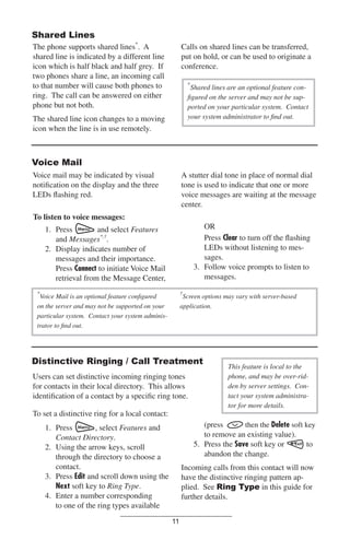Shared Lines
The phone supports shared lines*. A
shared line is indicated by a different line
icon which is half black and half grey. If
two phones share a line, an incoming call
to that number will cause both phones to
ring. The call can be answered on either
phone but not both.

Calls on shared lines can be transferred,
put on hold, or can be used to originate a
conference.
*

Shared lines are an optional feature conﬁgured on the server and may not be supported on your particular system. Contact
your system administrator to ﬁnd out.

The shared line icon changes to a moving
icon when the line is in use remotely.

Voice Mail
Voice mail may be indicated by visual
notiﬁcation on the display and the three
LEDs ﬂashing red.

A stutter dial tone in place of normal dial
tone is used to indicate that one or more
voice messages are waiting at the message
center.

To listen to voice messages:
OR
Press Clear to turn off the ﬂashing
LEDs without listening to messages.
3. Follow voice prompts to listen to
messages.

1. Press
and select Features
and Messages*,†.
2. Display indicates number of
messages and their importance.
Press Connect to initiate Voice Mail
retrieval from the Message Center,
*

†

Voice Mail is an optional feature conﬁgured
on the server and may not be supported on your
particular system. Contact your system administrator to ﬁnd out.

Screen options may vary with server-based
application.

Distinctive Ringing / Call Treatment
Users can set distinctive incoming ringing tones
for contacts in their local directory. This allows
identiﬁcation of a contact by a speciﬁc ring tone.
To set a distinctive ring for a local contact:

This feature is local to the
phone, and may be over-ridden by server settings. Contact your system administrator for more details.

(press
then the Delete soft key
to remove an existing value).
5. Press the Save soft key or
to
abandon the change.

1. Press
, select Features and
Contact Directory.
2. Using the arrow keys, scroll
through the directory to choose a
contact.
3. Press Edit and scroll down using the
Next soft key to Ring Type.
4. Enter a number corresponding
to one of the ring types available

Incoming calls from this contact will now
have the distinctive ringing pattern applied. See Ring Type in this guide for
further details.
11

 