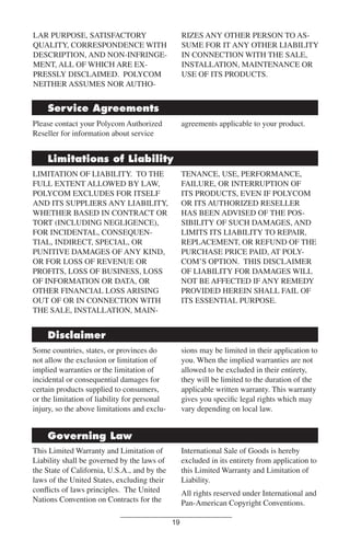 LAR PURPOSE, SATISFACTORY
QUALITY, CORRESPONDENCE WITH
DESCRIPTION, AND NON-INFRINGEMENT, ALL OF WHICH ARE EXPRESSLY DISCLAIMED. POLYCOM
NEITHER ASSUMES NOR AUTHO-

RIZES ANY OTHER PERSON TO ASSUME FOR IT ANY OTHER LIABILITY
IN CONNECTION WITH THE SALE,
INSTALLATION, MAINTENANCE OR
USE OF ITS PRODUCTS.

Service Agreements
Please contact your Polycom Authorized
Reseller for information about service

agreements applicable to your product.

Limitations of Liability
LIMITATION OF LIABILITY. TO THE
FULL EXTENT ALLOWED BY LAW,
POLYCOM EXCLUDES FOR ITSELF
AND ITS SUPPLIERS ANY LIABILITY,
WHETHER BASED IN CONTRACT OR
TORT (INCLUDING NEGLIGENCE),
FOR INCIDENTAL, CONSEQUENTIAL, INDIRECT, SPECIAL, OR
PUNITIVE DAMAGES OF ANY KIND,
OR FOR LOSS OF REVENUE OR
PROFITS, LOSS OF BUSINESS, LOSS
OF INFORMATION OR DATA, OR
OTHER FINANCIAL LOSS ARISING
OUT OF OR IN CONNECTION WITH
THE SALE, INSTALLATION, MAIN-

TENANCE, USE, PERFORMANCE,
FAILURE, OR INTERRUPTION OF
ITS PRODUCTS, EVEN IF POLYCOM
OR ITS AUTHORIZED RESELLER
HAS BEEN ADVISED OF THE POSSIBILITY OF SUCH DAMAGES, AND
LIMITS ITS LIABILITY TO REPAIR,
REPLACEMENT, OR REFUND OF THE
PURCHASE PRICE PAID, AT POLYCOM’S OPTION. THIS DISCLAIMER
OF LIABILITY FOR DAMAGES WILL
NOT BE AFFECTED IF ANY REMEDY
PROVIDED HEREIN SHALL FAIL OF
ITS ESSENTIAL PURPOSE.

Disclaimer
Some countries, states, or provinces do
not allow the exclusion or limitation of
implied warranties or the limitation of
incidental or consequential damages for
certain products supplied to consumers,
or the limitation of liability for personal
injury, so the above limitations and exclu-

sions may be limited in their application to
you. When the implied warranties are not
allowed to be excluded in their entirety,
they will be limited to the duration of the
applicable written warranty. This warranty
gives you speciﬁc legal rights which may
vary depending on local law.

Governing Law
This Limited Warranty and Limitation of
Liability shall be governed by the laws of
the State of California, U.S.A., and by the
laws of the United States, excluding their
conﬂicts of laws principles. The United
Nations Convention on Contracts for the

International Sale of Goods is hereby
excluded in its entirety from application to
this Limited Warranty and Limitation of
Liability.
All rights reserved under International and
Pan-American Copyright Conventions.
19

 
