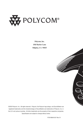 Polycom, Inc.
1565 Barber Lane
Milpitas, CA 95035

©2005 Polycom, Inc. All rights reserved. Polycom, the Polycom logo design, and SoundStation are
registered trademarks and the industrial design of SoundStation are trademarks of Polycom, Inc. in
the U.S. and various countries. All other trademarks are the property of their respective companies.
Speciﬁcations are subject to change without notice.
1725-06645-001 Rev. B

 