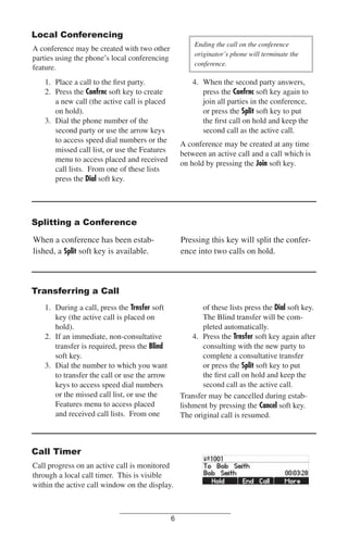 Local Conferencing
Ending the call on the conference
originator’s phone will terminate the
conference.

A conference may be created with two other
parties using the phone’s local conferencing
feature.

1. Place a call to the ﬁrst party.
2. Press the Confrnc soft key to create
a new call (the active call is placed
on hold).
3. Dial the phone number of the
second party or use the arrow keys
to access speed dial numbers or the
missed call list, or use the Features
menu to access placed and received
call lists. From one of these lists
press the Dial soft key.

4. When the second party answers,
press the Confrnc soft key again to
join all parties in the conference,
or press the Split soft key to put
the ﬁrst call on hold and keep the
second call as the active call.
A conference may be created at any time
between an active call and a call which is
on hold by pressing the Join soft key.

Splitting a Conference
Pressing this key will split the conference into two calls on hold.

When a conference has been established, a Split soft key is available.

Transferring a Call
of these lists press the Dial soft key.
The Blind transfer will be completed automatically.
4. Press the Trnsfer soft key again after
consulting with the new party to
complete a consultative transfer
or press the Split soft key to put
the ﬁrst call on hold and keep the
second call as the active call.
Transfer may be cancelled during establishment by pressing the Cancel soft key.
The original call is resumed.

1. During a call, press the Trnsfer soft
key (the active call is placed on
hold).
2. If an immediate, non-consultative
transfer is required, press the Blind
soft key.
3. Dial the number to which you want
to transfer the call or use the arrow
keys to access speed dial numbers
or the missed call list, or use the
Features menu to access placed
and received call lists. From one

Call Timer
Call progress on an active call is monitored
through a local call timer. This is visible
within the active call window on the display.

6

 