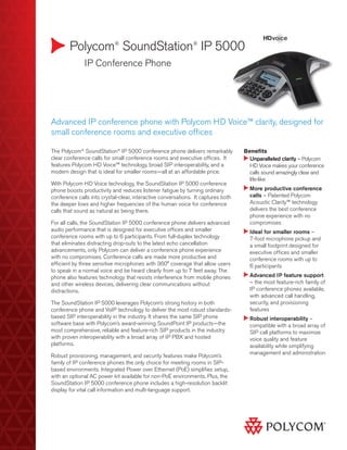 Polycom® SoundStation® IP 5000
	

IP Conference Phone

Advanced IP conference phone with Polycom HD Voice™ clarity, designed for
small conference rooms and executive offices
The Polycom® SoundStation® IP 5000 conference phone delivers remarkably
clear conference calls for small conference rooms and executive offices. It
features Polycom HD Voice™ technology, broad SIP interoperability, and a
modern design that is ideal for smaller rooms—all at an affordable price.
With Polycom HD Voice technology, the SoundStation IP 5000 conference
phone boosts productivity and reduces listener fatigue by turning ordinary
conference calls into crystal-clear, interactive conversations. It captures both
the deeper lows and higher frequencies of the human voice for conference
calls that sound as natural as being there.
For all calls, the SoundStation IP 5000 conference phone delivers advanced
audio performance that is designed for executive offices and smaller
conference rooms with up to 6 participants. From full-duplex technology
that eliminates distracting drop-outs to the latest echo cancellation
advancements, only Polycom can deliver a conference phone experience
with no compromises. Conference calls are made more productive and
efficient by three sensitive microphones with 360° coverage that allow users
to speak in a normal voice and be heard clearly from up to 7 feet away. The
phone also features technology that resists interference from mobile phones
and other wireless devices, delivering clear communications without
distractions.
The SoundStation IP 5000 leverages Polycom’s strong history in both
conference phone and VoIP technology to deliver the most robust standardsbased SIP interoperability in the industry. It shares the same SIP phone
software base with Polycom’s award-winning SoundPoint IP products—the
most comprehensive, reliable and feature-rich SIP products in the industry
with proven interoperability with a broad array of IP PBX and hosted
platforms.
Robust provisioning, management, and security features make Polycom’s
family of IP conference phones the only choice for meeting rooms in SIPbased environments. Integrated Power over Ethernet (PoE) simplifies setup,
with an optional AC power kit available for non-PoE environments. Plus, the
SoundStation IP 5000 conference phone includes a high-resolution backlit
display for vital call information and multi-language support.

Benefits
Unparalleled clarity – Polycom

HD Voice makes your conference
calls sound amazingly clear and
life-like
More productive conference

calls – Patented Polycom
Acoustic Clarity™ technology
delivers the best conference
phone experience with no
compromises
I
deal for smaller rooms –
7-foot microphone pickup and
a small footprint designed for
executive offices and smaller
conference rooms with up to
6 participants
Advanced IP feature support

– the most feature-rich family of
IP conference phones available,
with advanced call handling,
security, and provisioning
features
Robust interoperability –

compatible with a broad array of
SIP call platforms to maximize
voice quality and feature
availability while simplifying
management and administration

 