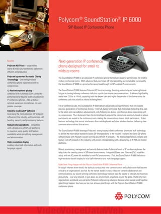 Polycom® SoundStation® IP 6000
SIP-Based IP Conference Phone

Benefits
Polycom HD Voice – unparalleled
clarity to make your conference calls more
efficient and productive
Polycom’s patented Acoustic Clarity
Technology – Delivering the best
conference phone experience with no
compromises
12-foot microphone pickup –
combined with Automatic Gain Control for
performance far beyond older SoundStation
IP conference phones. Add up to two
optional expansion microphones for even
greater coverage.
Industry-leading SIP software –
leveraging the most advanced SIP endpoint
software in the industry, with advanced call
handing, security, and provisioning features
Robust interoperability – compatible
with a broad array of SIP call platforms
to maximize voice quality and feature
availability while simplifying management
and administration
High-resolution display –
enables robust call information and multilanguage support

Next-generation IP conference
phone designed for small to
midsize rooms
The SoundStation IP 6000 is an advanced IP conference phone that delivers superior performance for small to
midsize conference rooms. With advanced features, broad SIP interoperability and remarkable voice quality,
the SoundStation IP 6000 is a price/performance breakthrough for SIP-enabled IP environments.
The SoundStation IP 6000 features Polycom HD Voice technology, boosting productivity and reducing listener
fatigue by turning ordinary conference calls into crystal-clear interactive conversations. It delivers high-fidelity
audio from 220 Hz to 14 kHz, capturing both the deeper lows and higher frequencies of the human voice for
conference calls that sound as natural as being there.
For all conference calls, the SoundStation IP 6000 delivers advanced audio performance that far exceeds
previous generations of conference phones. From full-duplex technology that eliminates distracting drop-outs
to the latest echo cancellation advancements, only Polycom can deliver a conference phone experience with
no compromises. Plus, Automatic Gain Control intelligently adjusts the microphone sensitivity based on where
participants are seated in the conference room, making the conversations clearer for all participants. It also
features technology that resists interference from mobile phones and other wireless devices, delivering clear
communications without distractions.
The SoundStation IP 6000 leverages Polycom’s strong history in both conference phone and VoIP technology
to deliver the most robust standards-based SIP interoperability in the industry. It shares the same SIP phone
software base with Polycom’s award-winning SoundPoint IP products – the most comprehensive, reliable and
feature-rich SIP products in the industry, with proven interoperability with a broad array of IP PBX and hosted
platforms.
Robust provisioning, management and security features make Polycom’s family of IP conference phones the
only choice for meeting rooms in SIP-based environments. Integrated Power over Ethernet (PoE) simplifies
setup, with an AC power kit available for non-PoE environments. Plus, the SoundStation IP 6000 includes a
high-resolution backlit display for vital call information and multi-language support.
Make Great Things Happen with the Polycom SoundStation IP 6000 Conference Phone
In today’s Internet driven world, the ability to conduct real time communication and collaboration has become
critical to an organization’s survival. As the market leader in voice, video and content collaboration and
communications, our award-winning conference technology makes it easy for people to interact and maximize
productivity – over any network, in just about any environment, anywhere around the globe. That’s why more
organizations worldwide use and prefer Polycom conferencing solutions. Because when people work together,
great things happen. See how you too, can achieve great things with the Polycom SoundStation IP 6000
conference phone.

 