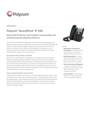 DATA SHEET 
Polycom® SoundPoint® IP 335 
Entry-level IP phones with excellent sound quality and 
enterprise-grade telephony features. 
The Polycom® SoundPoint® IP 335 phone is designed to bring a high-quality, cost 
effective solution to cubicle workers/call center operators through advanced telephony 
features and HD Voice technology, making voice communication more clear and 
productive. Utilizing its high resolution backlit display, RJ-9 headset port, and 
Polycom HD Voice technology, the SoundPoint IP 335 phone delivers a business 
grade telephony endpoint at an entry-level price. 
Unsurpassed Voice Quality and Clarity 
With a best-in-class design for high-fidelity voice reproduction, the SoundPoint IP 
335 also incorporates wideband audio for over twice the voice clarity of standard 
phones. Patented Polycom Acoustic Clarity™ technology provides crystal-clear, noise-and 
echo-free audio, while hold, pick-up, transfer, and three-way local conferencing 
features make managing calls simple and intuitive. Capabilities such as shared call/ 
bridged line appearance, built-in xHTML microbrowser, and a RJ-9 headset port extend 
functionality for more advanced requirements. 
Polycom Powers Smarter Conversations 
The SoundPoint IP 335 is a key element in a broader Polycom portfolio of best in class 
solutions and services for voice, video, telepresence, and collaboration infrastructure. 
As a global leader in open standard Unified Communications (UC) solutions, Polycom’s 
award-winning IP telephony and conferencing solutions make it easy for people to 
interact and maximize productivity over any network, in just about any environment, 
anywhere around the globe. 
Benefits 
• More efficient and productive 
conversations – Unparalleled clarity 
through Polycom HD Voice and 
patented Polycom Acoustic Clarity 
• Broad interoperability – Certified 
to interoperate with a broad array of 
SIP call control platforms to enable 
flexibility and choice for customers 
• Easy provisioning and management 
– Supports a wide range of industry 
standard methods to facilitate simple, 
large-scale deployment and 
management of devices 
• Intuitive interface – High resolution 
graphical 102 x 33 pixel grayscale 
LCD with adjustable backlighting 
 