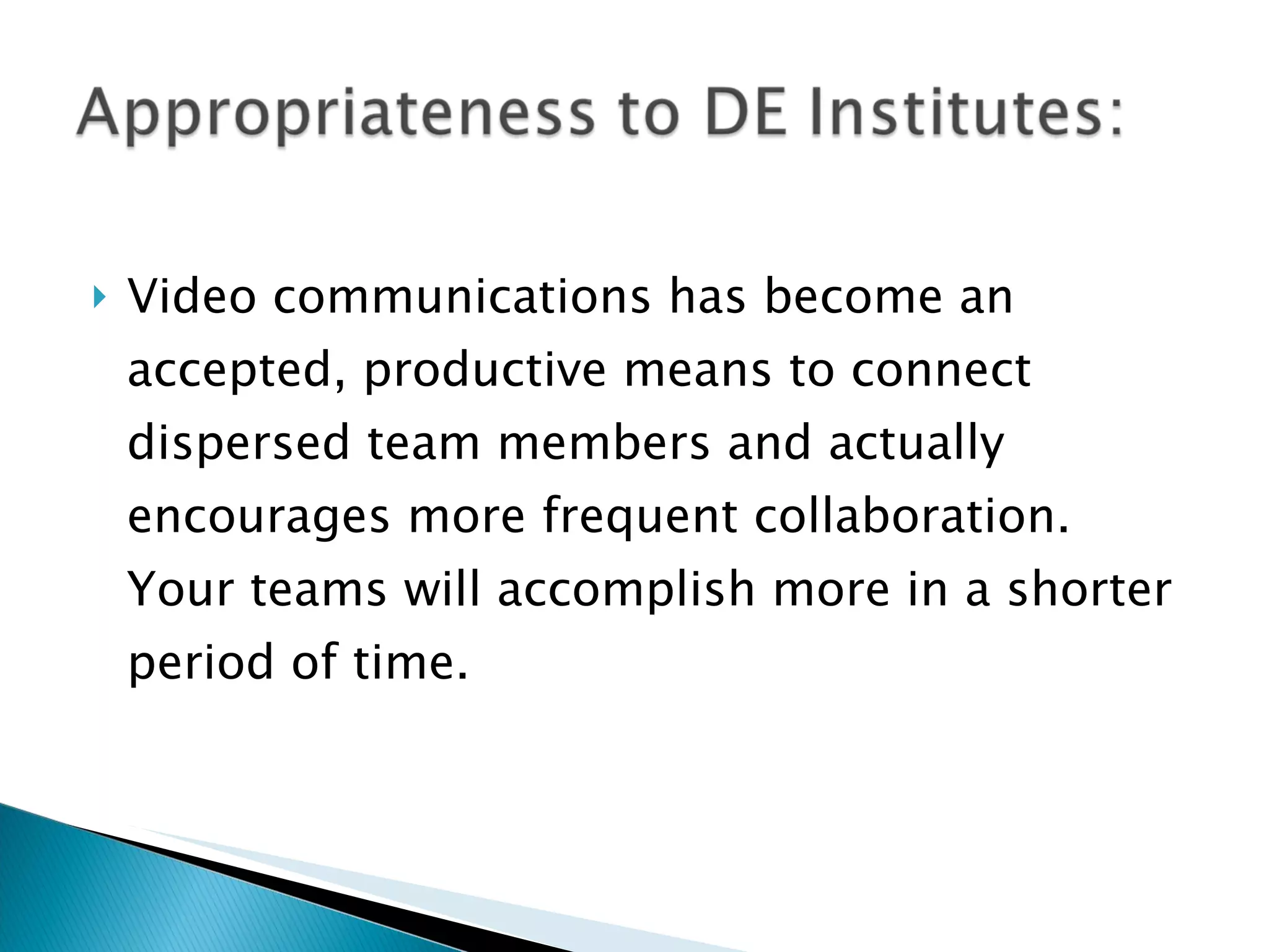 Video communications has become an accepted, productive means to connect dispersed team members and actually encourages more frequent collaboration. Your teams will accomplish more in a shorter period of time.