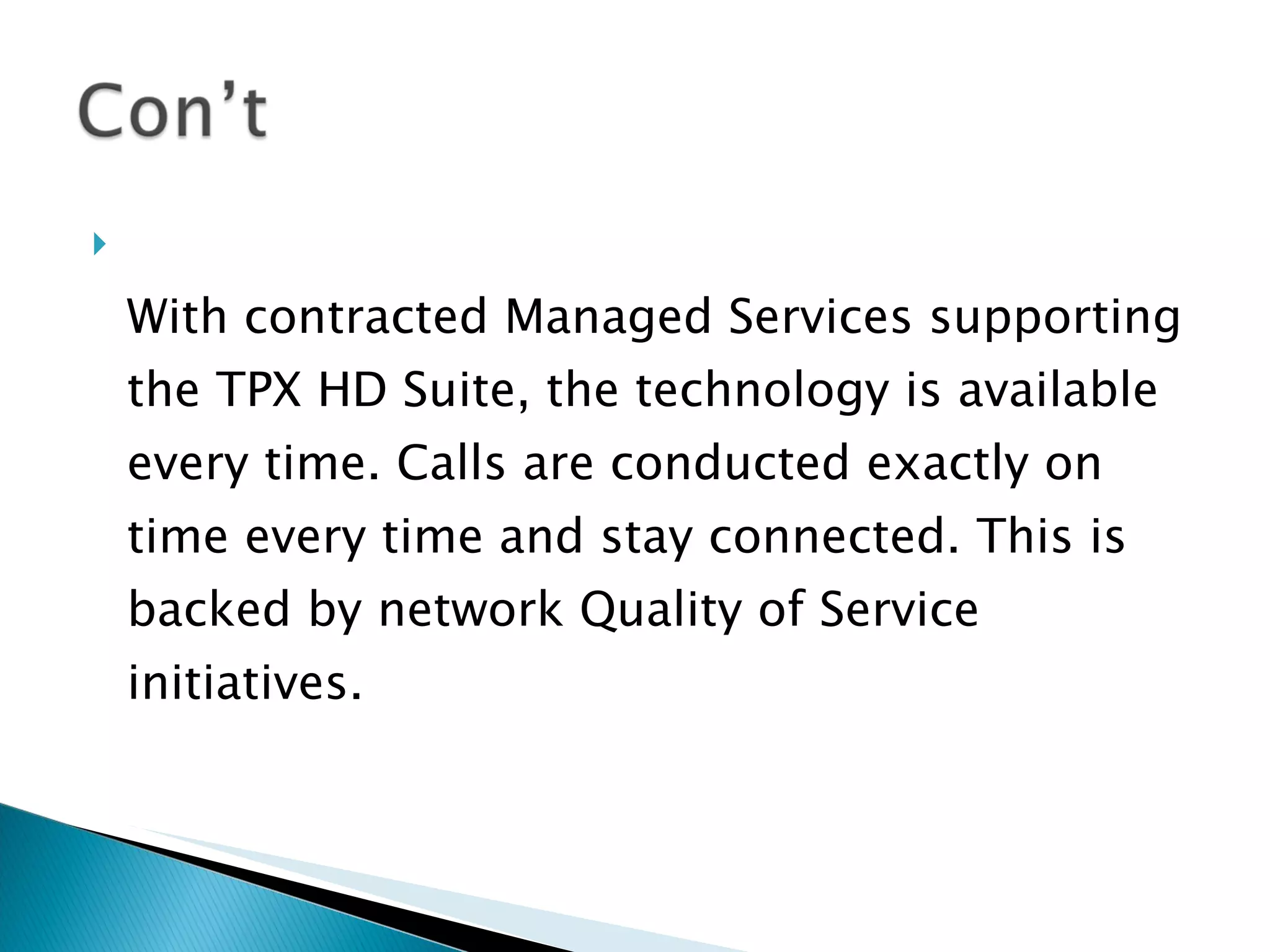 With contracted Managed Services supporting the TPX HD Suite, the technology is available every time. Calls are conducted exactly on time every time and stay connected. This is backed by network Quality of Service initiatives.