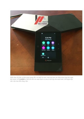 Điều làm nổi bật và khá quan trọng đối với thiết bị mới vượt trội hơn các điện thoại họp hội nghị
đời trước là Trio8800 có thể kết nổi với màn hình và chia sẽ dữ liệu lên màn hình, rất thuận tiện
cho việc trao đổi công việc.
 