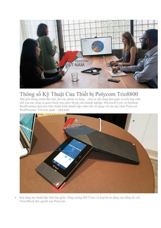 Thông số Kỹ Thuật Của Thiết bị Polycom Trio8800
Thế giới thông minh đầu tiên cho các nhóm sử dụng – chia sẻ nội dung đơn giản và tích hợp chặt
chẽ của các công cụ quen thuộc bao gồm Skype cho doanh nghiệp, Microsoft Lync và Desktop
RealPresence dựa trên tiêu chuẩn kinh doanh cấp video khi sử dụng với các tùy chọn Polycom
RealPresence Trio trực quan + phụ kiện
§ khả năng âm thanh đặc biệt bao gồm: Tăng cường HD Voice và loại bỏ tự động của tiếng ồn với
NoiseBlock độc quyền của Polycom
 