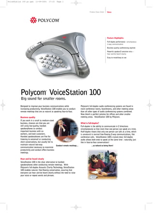 VoiceStation 100 pc.qxd

11-09-2001

17:10

Page 1

Product Data Sheet

Voice

Feature Highlights:
Full-duplex performance—simultaneous
2-way communication
Business quality conferencing anytime
Powerful speaker/3 sensitive mics—
hear and be heard clearly
Easy to install/easy to use

Polycom VoiceStation 100
®

™

Big sound for smaller rooms.

Designed to improve your business communications while
increasing productivity, VoiceStation 100 enables you to conduct
remote meetings that are as natural as speaking face-to-face.
Business quality
If you work in a small to medium-sized
business, chances are that you are
still using low-quality, handset
speakerphones to conduct
important business with coworkers, and even customers.
Handset speakerphones are fine for
listening to voicemail or conducting
short conversations, but usually fail to
maintain natural two-way
Conduct remote meetings...
communication necessary to maximize
productivity and conduct effect business
meetings.
Hear and be heard clearly
VoiceStation 100 is the clear alternative to handset
speakerphones when conducting remote meetings. With
Polycom's full-duplex Acoustic Clarity Technology, VoiceStation
100 enables natural, free-flowing conversation, assuring that
everyone can hear and be heard clearly without the need to raise
your voice or repeat words and phrases.

Polycom's full-duplex audio conferencing systems are found in
more conference rooms, boardrooms, and other meeting areas
than all other types of audio conferencing systems combined.
Now there's a perfect solution for offices and other smaller
meeting areas. VoiceStation 100 by Polycom.
What is full-duplex?
Full-duplex is the ability to communicate in 2 directions
simultaneously so that more than one person can speak at a time.
Half-duplex means that only one person can talk at a time, which
is unnatural in normal free-flowing 2-way communications, like
conference calls. VoiceStation 100's crystal-clear, full-duplex
audio allows both ends to speak at the same time - naturally, just
like in face-to-face conversations!
...as natural as being there!

 