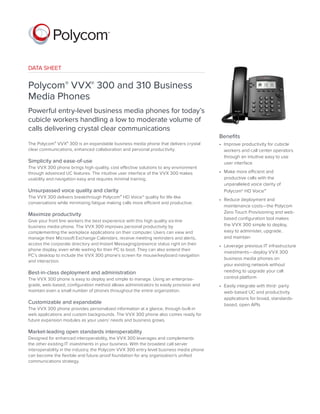 DATA SHEET
Polycom® VVX® 300 and 310 Business
Media Phones
Powerful entry-level business media phones for today’s
cubicle workers handling a low to moderate volume of
calls delivering crystal clear communications
The Polycom® VVX® 300 is an expandable business media phone that delivers crystal
clear communications, enhanced collaboration and personal productivity.
Simplicity and ease-of-use
The VVX 300 phone brings high-quality, cost effective solutions to any environment
through advanced UC features. The intuitive user interface of the VVX 300 makes
usability and navigation easy and requires minimal training.
Unsurpassed voice quality and clarity
The VVX 300 delivers breakthrough Polycom® HD Voice™ quality for life-like
conversations while minimizing fatigue making calls more efficient and productive.
Maximize productivity
Give your front line workers the best experience with this high quality six-line
business media phone. The VVX 300 improves personal productivity by
complementing the workplace applications on their computer. Users can view and
manage their Microsoft Exchange Calendars, receive meeting reminders and alerts,
access the corporate directory and Instant Messaging/presence status right on their
phone display, even while waiting for their PC to boot. They can also extend their
PC’s desktop to include the VVX 300 phone’s screen for mouse/keyboard navigation
and interaction.
Best-in-class deployment and administration
The VVX 300 phone is easy to deploy and simple to manage. Using an enterprise-
grade, web-based, configuration method allows administrators to easily provision and
maintain even a small number of phones throughout the entire organization.
Customizable and expandable
The VVX 300 phone provides personalized information at a glance, through built-in
web applications and custom backgrounds. The VVX 300 phone also comes ready for
future expansion modules as your users’ needs and business grows.
Market-leading open standards interoperability
Designed for enhanced interoperability, the VVX 300 leverages and complements
the other existing IT investments in your business. With the broadest call server
interoperability in the industry, the Polycom VVX 300 entry level business media phone
can become the flexible and future-proof foundation for any organization’s unified
communications strategy.
Benefits
•	 Improve productivity for cubicle
workers and call center operators
through an intuitive easy to use
user interface
•	 Make more efficient and
productive calls with the
unparalleled voice clarity of
Polycom® HD Voice™
•	 Reduce deployment and
maintenance costs—the Polycom
Zero Touch Provisioning and web-
based configuration tool makes
the VVX 300 simple to deploy,
easy to administer, upgrade,
and maintain
•	 Leverage previous IT infrastructure
investments—deploy VVX 300
business media phones on
your existing network without
needing to upgrade your call
control platform
•	 Easily integrate with third- party
web-based UC and productivity
applications for broad, standards-
based, open APIs
 