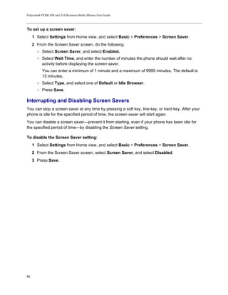 Polycom® VVX® 300 and 310 Business Media Phones User Guide
80
To set up a screen saver:
1 Select Settings from Home view, and select Basic > Preferences > Screen Saver.
2 From the Screen Saver screen, do the following:
○ Select Screen Saver, and select Enabled.
○ Select Wait Time, and enter the number of minutes the phone should wait after no
activity before displaying the screen saver.
You can enter a minimum of 1 minute and a maximum of 9999 minutes. The default is
15 minutes.
○ Select Type, and select one of Default or Idle Browser.
○ Press Save.
Interrupting and Disabling Screen Savers
You can stop a screen saver at any time by pressing a soft key, line key, or hard key. After your
phone is idle for the specified period of time, the screen saver will start again.
You can disable a screen saver—prevent it from starting, even if your phone has been idle for
the specified period of time—by disabling the Screen Saver setting.
To disable the Screen Saver setting:
1 Select Settings from Home view, and select Basic > Preferences > Screen Saver.
2 From the Screen Saver screen, select Screen Saver, and select Disabled.
3 Press Save.
 