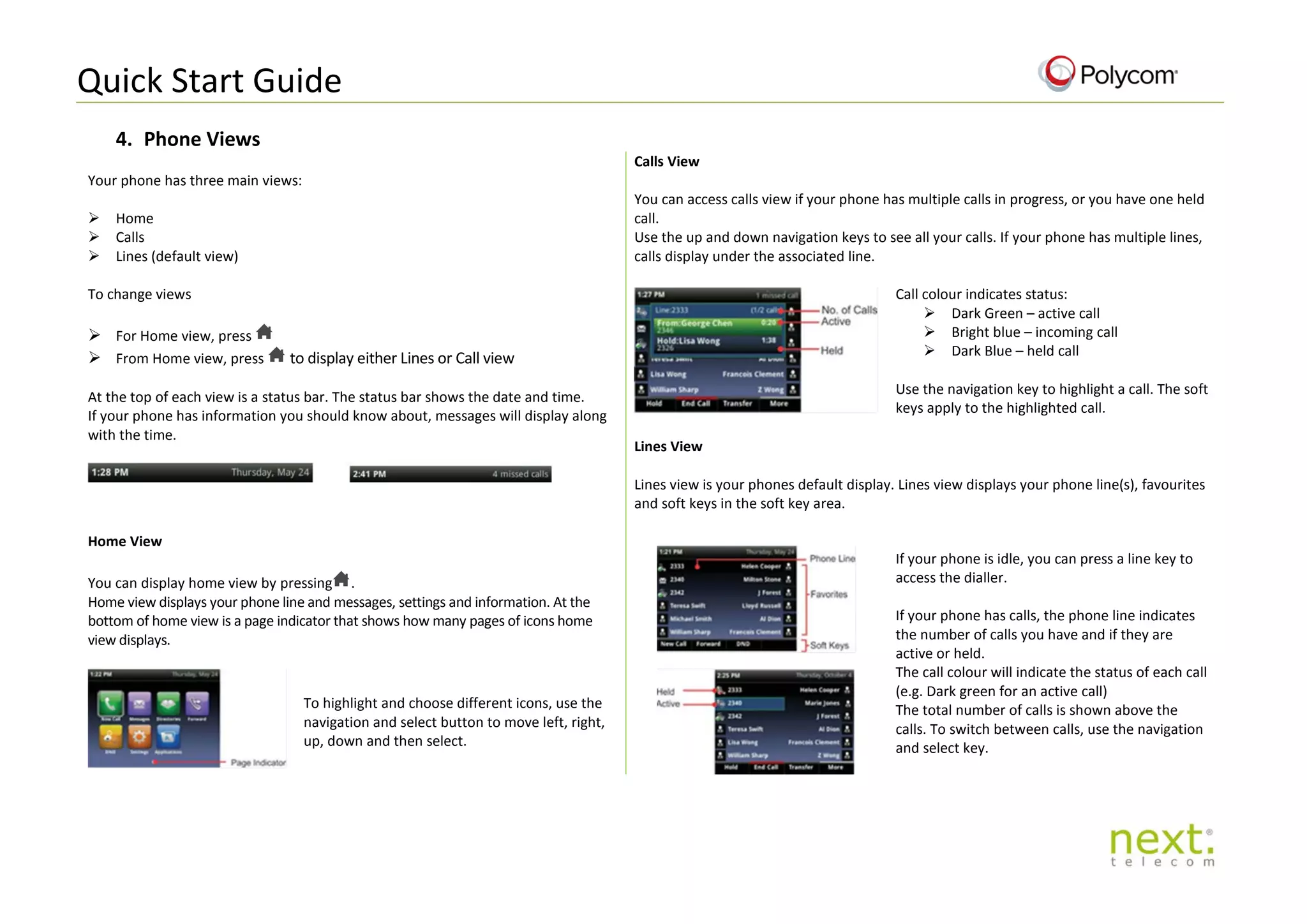 Quick Start Guide
4. Phone Views
Your phone has three main views:
 Home
 Calls
 Lines (default view)
Calls View
You can access calls view if your phone has multiple calls in progress, or you have one held
call.
Use the up and down navigation keys to see all your calls. If your phone has multiple lines,
calls display under the associated line.
To change views
 For Home view, press
 From Home view, press to display either Lines or Call view
At the top of each view is a status bar. The status bar shows the date and time.
If your phone has information you should know about, messages will display along
with the time.
Call colour indicates status:
 Dark Green – active call
 Bright blue – incoming call
 Dark Blue – held call
Use the navigation key to highlight a call. The soft
keys apply to the highlighted call.
Lines View
Lines view is your phones default display. Lines view displays your phone line(s), favourites
and soft keys in the soft key area.
Home View
You can display home view by pressing .
Home view displays your phone line and messages, settings and information. At the
bottom of home view is a page indicator that shows how many pages of icons home
view displays.
If your phone is idle, you can press a line key to
access the dialler.
If your phone has calls, the phone line indicates
the number of calls you have and if they are
active or held.
The call colour will indicate the status of each call
(e.g. Dark green for an active call)
The total number of calls is shown above the
calls. To switch between calls, use the navigation
and select key.
To highlight and choose different icons, use the
navigation and select button to move left, right,
up, down and then select.
 