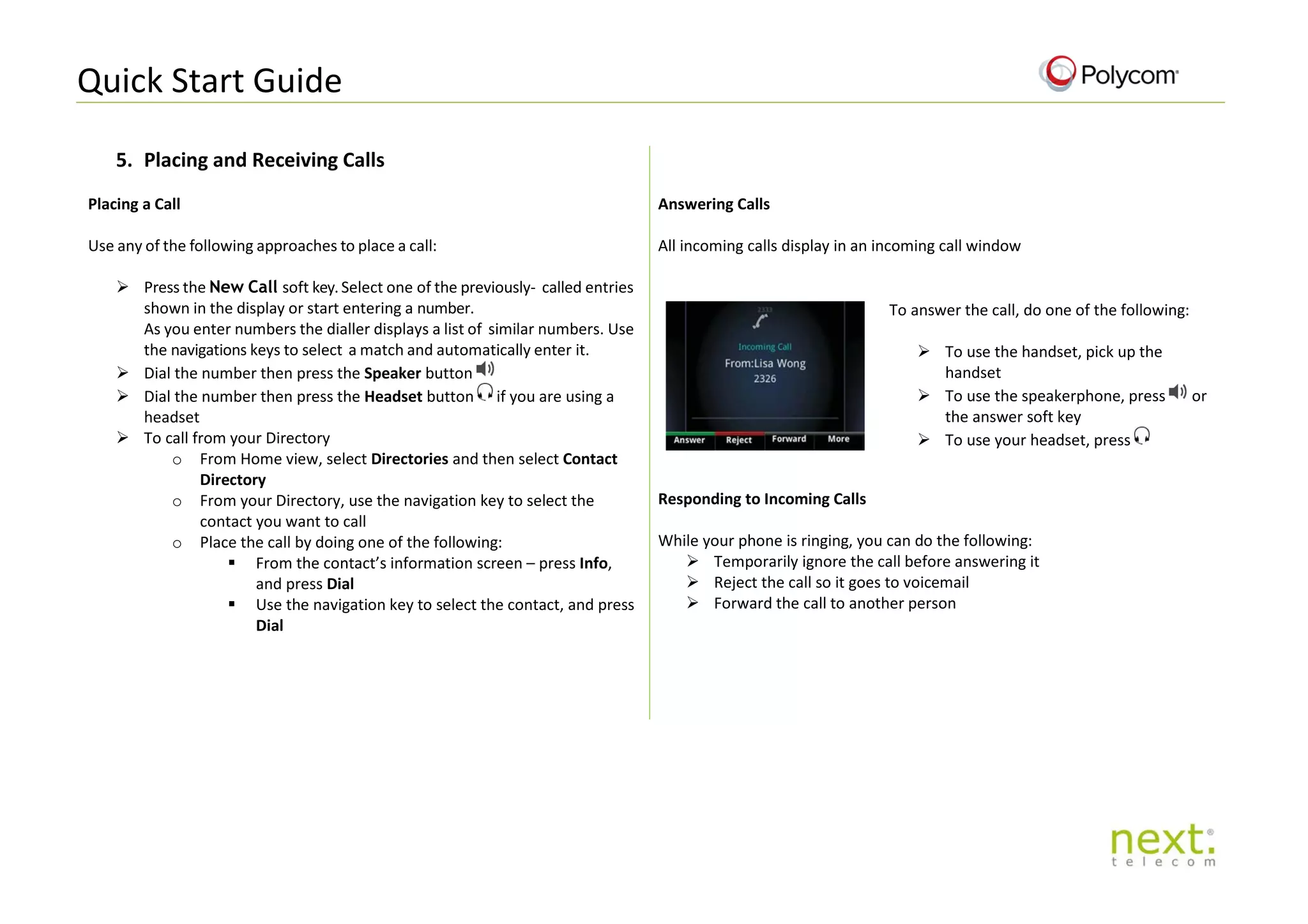 Quick Start Guide
5. Placing and Receiving Calls
Placing a Call
Use any of the following approaches to place a call:
 Press the New Call soft key. Select one of the previously- called entries
shown in the display or start entering a number.
As you enter numbers the dialler displays a list of similar numbers. Use
the navigations keys to select a match and automatically enter it.
 Dial the number then press the Speaker button
 Dial the number then press the Headset button if you are using a
headset
 To call from your Directory
o From Home view, select Directories and then select Contact
Directory
o From your Directory, use the navigation key to select the
contact you want to call
o Place the call by doing one of the following:
 From the contact’s information screen – press Info,
and press Dial
 Use the navigation key to select the contact, and press
Dial
Answering Calls
All incoming calls display in an incoming call window
To answer the call, do one of the following:
 To use the handset, pick up the
handset
 To use the speakerphone, press or
the answer soft key
 To use your headset, press
Responding to Incoming Calls
While your phone is ringing, you can do the following:
 Temporarily ignore the call before answering it
 Reject the call so it goes to voicemail
 Forward the call to another person
 