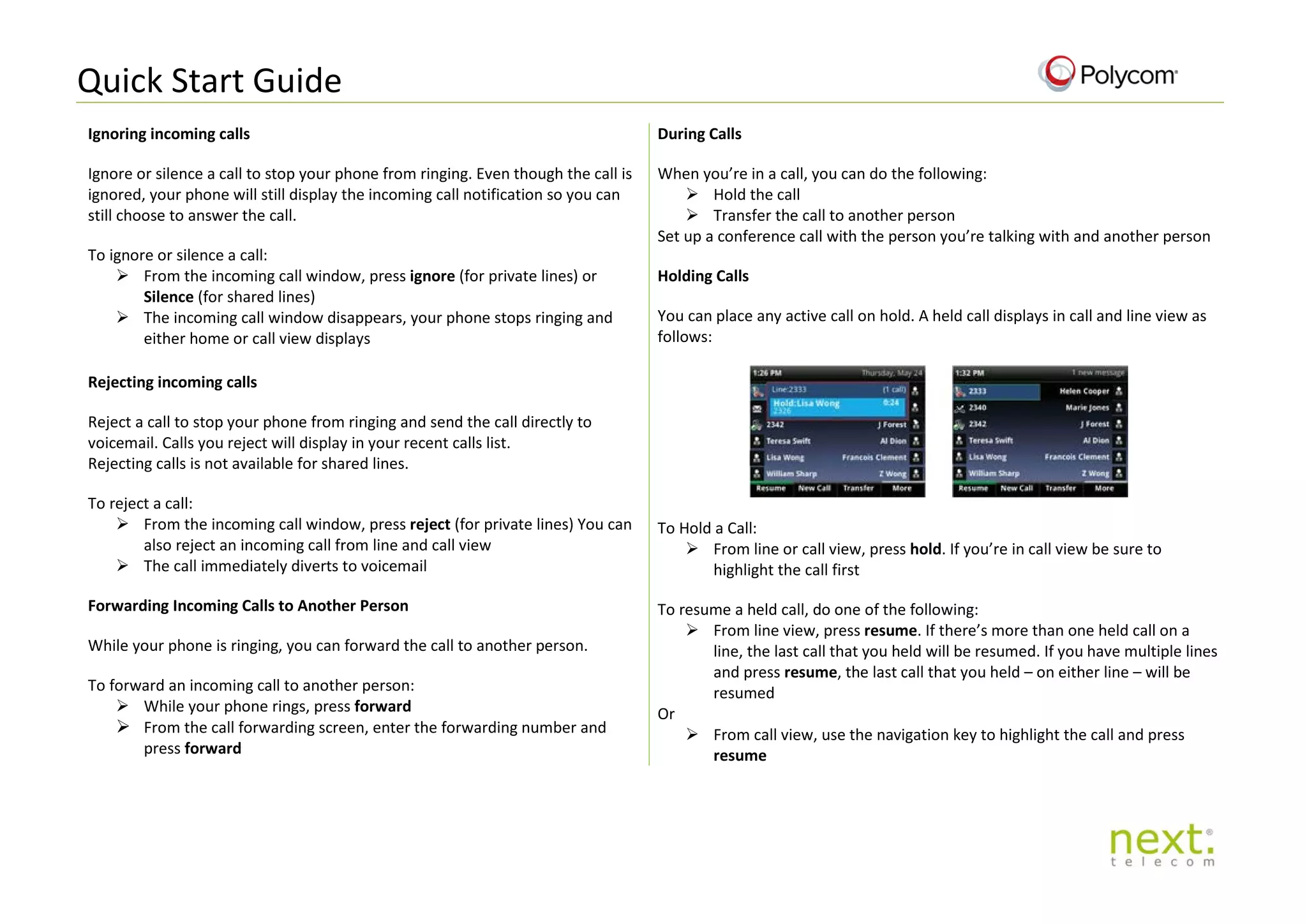 Quick Start Guide
Ignoring incoming calls
Ignore or silence a call to stop your phone from ringing. Even though the call is
ignored, your phone will still display the incoming call notification so you can
still choose to answer the call.
To ignore or silence a call:
 From the incoming call window, press ignore (for private lines) or
Silence (for shared lines)
 The incoming call window disappears, your phone stops ringing and
either home or call view displays
During Calls
When you’re in a call, you can do the following:
 Hold the call
 Transfer the call to another person
Set up a conference call with the person you’re talking with and another person
Holding Calls
You can place any active call on hold. A held call displays in call and line view as
follows:
To Hold a Call:
 From line or call view, press hold. If you’re in call view be sure to
highlight the call first
To resume a held call, do one of the following:
 From line view, press resume. If there’s more than one held call on a
line, the last call that you held will be resumed. If you have multiple lines
and press resume, the last call that you held – on either line – will be
resumed
Or
 From call view, use the navigation key to highlight the call and press
resume
Rejecting incoming calls
Reject a call to stop your phone from ringing and send the call directly to
voicemail. Calls you reject will display in your recent calls list.
Rejecting calls is not available for shared lines.
To reject a call:
 From the incoming call window, press reject (for private lines) You can
also reject an incoming call from line and call view
 The call immediately diverts to voicemail
Forwarding Incoming Calls to Another Person
While your phone is ringing, you can forward the call to another person.
To forward an incoming call to another person:
 While your phone rings, press forward
 From the call forwarding screen, enter the forwarding number and
press forward
 