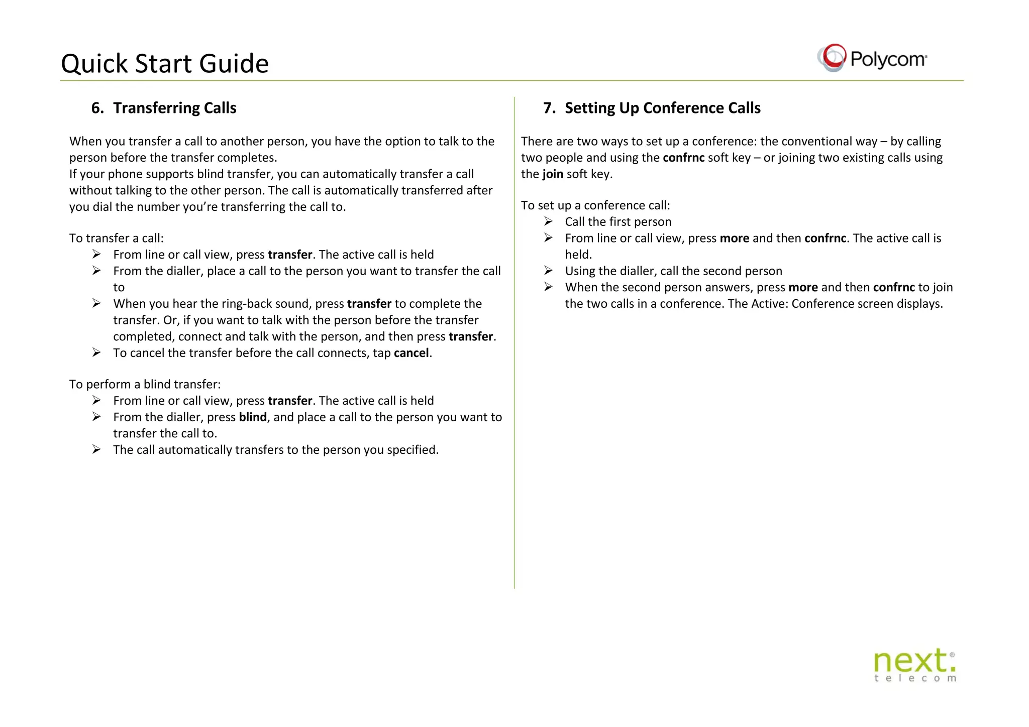 Quick Start Guide
6. Transferring Calls
When you transfer a call to another person, you have the option to talk to the
person before the transfer completes.
If your phone supports blind transfer, you can automatically transfer a call
without talking to the other person. The call is automatically transferred after
you dial the number you’re transferring the call to.
To transfer a call:
 From line or call view, press transfer. The active call is held
 From the dialler, place a call to the person you want to transfer the call
to
 When you hear the ring-back sound, press transfer to complete the
transfer. Or, if you want to talk with the person before the transfer
completed, connect and talk with the person, and then press transfer.
 To cancel the transfer before the call connects, tap cancel.
To perform a blind transfer:
 From line or call view, press transfer. The active call is held
 From the dialler, press blind, and place a call to the person you want to
transfer the call to.
 The call automatically transfers to the person you specified.
7. Setting Up Conference Calls
There are two ways to set up a conference: the conventional way – by calling
two people and using the confrnc soft key – or joining two existing calls using
the join soft key.
To set up a conference call:
 Call the first person
 From line or call view, press more and then confrnc. The active call is
held.
 Using the dialler, call the second person
 When the second person answers, press more and then confrnc to join
the two calls in a conference. The Active: Conference screen displays.
 
