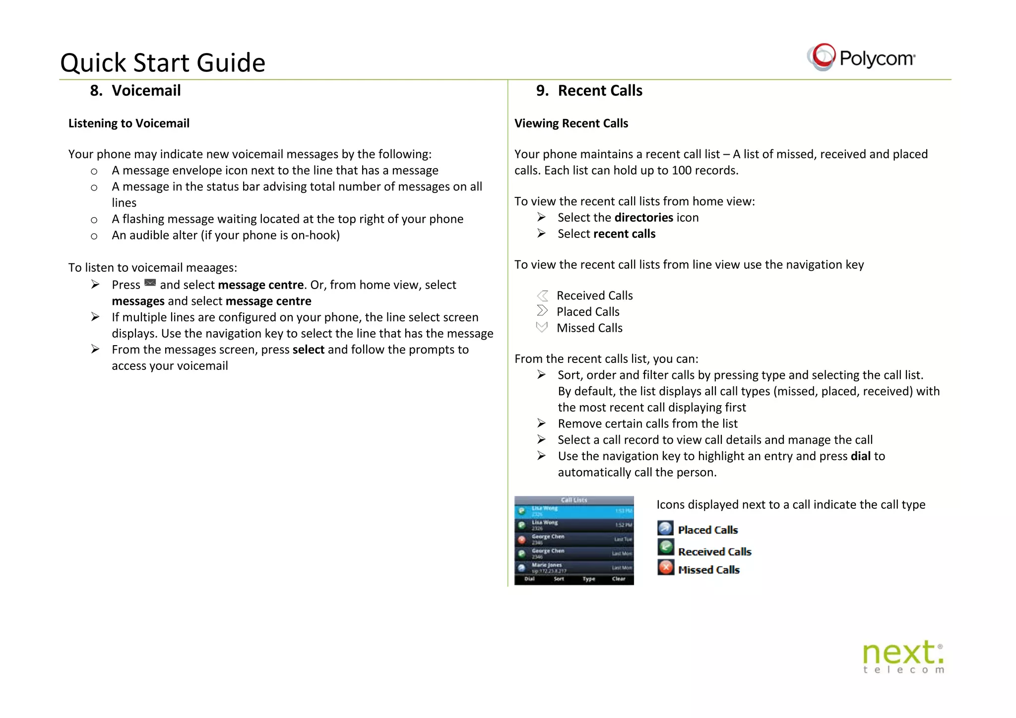 Quick Start Guide
8. Voicemail 9. Recent Calls
Listening to Voicemail
Your phone may indicate new voicemail messages by the following:
o A message envelope icon next to the line that has a message
o A message in the status bar advising total number of messages on all
lines
o A flashing message waiting located at the top right of your phone
o An audible alter (if your phone is on-hook)
To listen to voicemail meaages:
 Press and select message centre. Or, from home view, select
messages and select message centre
 If multiple lines are configured on your phone, the line select screen
displays. Use the navigation key to select the line that has the message
 From the messages screen, press select and follow the prompts to
access your voicemail
Viewing Recent Calls
Your phone maintains a recent call list – A list of missed, received and placed
calls. Each list can hold up to 100 records.
To view the recent call lists from home view:
 Select the directories icon
 Select recent calls
To view the recent call lists from line view use the navigation key
Received Calls
Placed Calls
Missed Calls
From the recent calls list, you can:
 Sort, order and filter calls by pressing type and selecting the call list.
By default, the list displays all call types (missed, placed, received) with
the most recent call displaying first
 Remove certain calls from the list
 Select a call record to view call details and manage the call
 Use the navigation key to highlight an entry and press dial to
automatically call the person.
Icons displayed next to a call indicate the call type
 