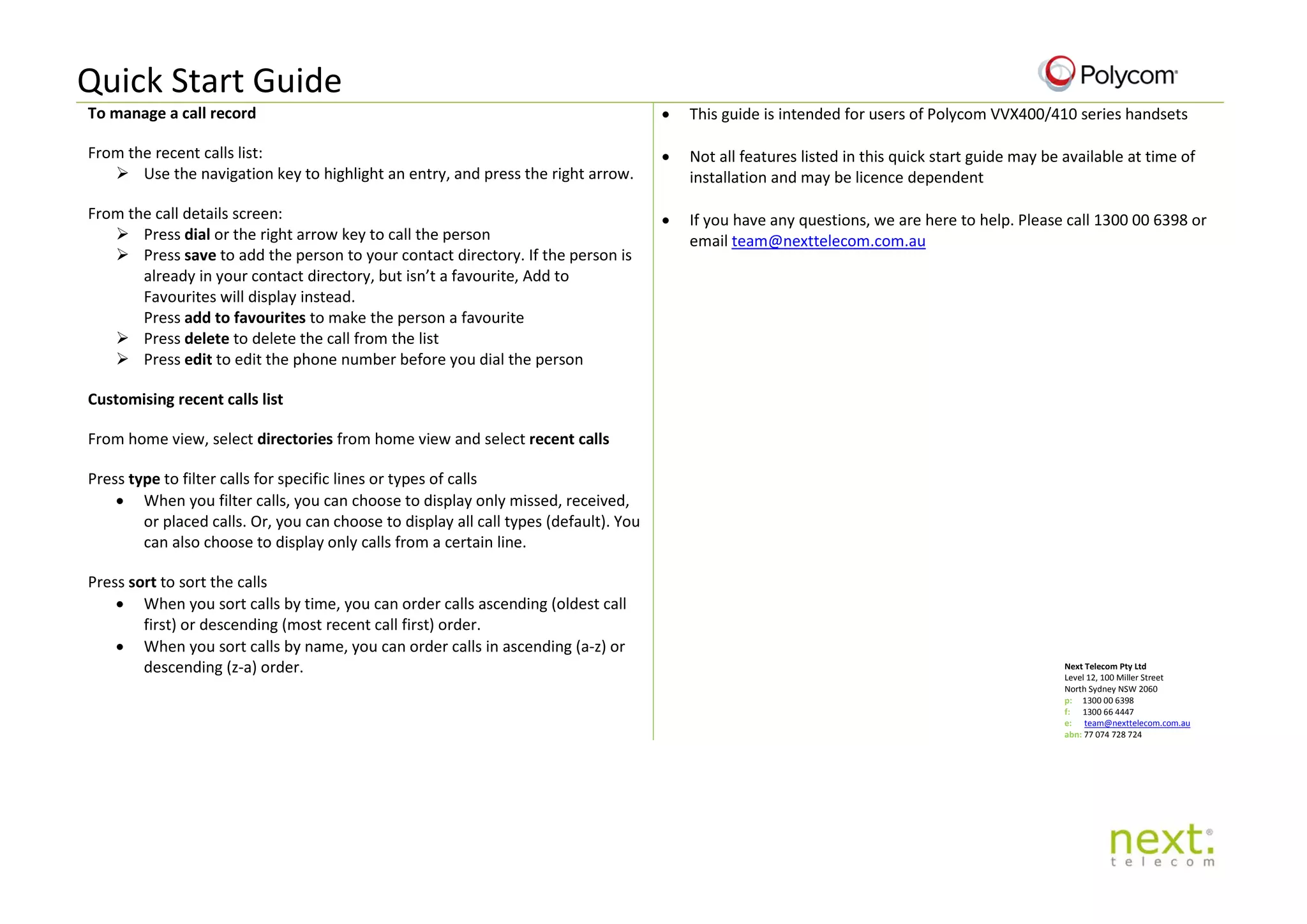Quick Start Guide
To manage a call record
From the recent calls list:
 Use the navigation key to highlight an entry, and press the right arrow.
From the call details screen:
 Press dial or the right arrow key to call the person
 Press save to add the person to your contact directory. If the person is
already in your contact directory, but isn’t a favourite, Add to
Favourites will display instead.
Press add to favourites to make the person a favourite
 Press delete to delete the call from the list
 Press edit to edit the phone number before you dial the person
Customising recent calls list
From home view, select directories from home view and select recent calls
Press type to filter calls for specific lines or types of calls
• When you filter calls, you can choose to display only missed, received,
or placed calls. Or, you can choose to display all call types (default). You
can also choose to display only calls from a certain line.
Press sort to sort the calls
• When you sort calls by time, you can order calls ascending (oldest call
first) or descending (most recent call first) order.
• When you sort calls by name, you can order calls in ascending (a-z) or
descending (z-a) order.
• This guide is intended for users of Polycom VVX400/410 series handsets
• Not all features listed in this quick start guide may be available at time of
installation and may be licence dependent
• If you have any questions, we are here to help. Please call 1300 00 6398 or
email team@nexttelecom.com.au
Next Telecom Pty Ltd
Level 12, 100 Miller Street
North Sydney NSW 2060
p: 1300 00 6398
f: 1300 66 4447
e: team@nexttelecom.com.au
abn: 77 074 728 724
 