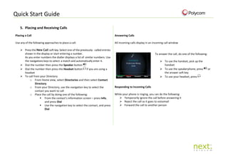 Quick Start Guide
5. Placing and Receiving Calls
Placing a Call
Use any of the following approaches to place a call:
 Press the New Call soft key. Select one of the previously- called entries
shown in the display or start entering a number.
As you enter numbers the dialler displays a list of similar numbers. Use
the navigations keys to select a match and automatically enter it.
 Dial the number then press the Speaker button
 Dial the number then press the Headset button if you are using a
headset
 To call from your Directory
o From Home view, select Directories and then select Contact
Directory
o From your Directory, use the navigation key to select the
contact you want to call
o Place the call by doing one of the following:
 From the contact’s information screen – press Info,
and press Dial
 Use the navigation key to select the contact, and press
Dial
Answering Calls
All incoming calls display in an incoming call window
To answer the call, do one of the following:
 To use the handset, pick up the
handset
 To use the speakerphone, press or
the answer soft key
 To use your headset, press
Responding to Incoming Calls
While your phone is ringing, you can do the following:
 Temporarily ignore the call before answering it
 Reject the call so it goes to voicemail
 Forward the call to another person
 