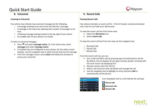 Quick Start Guide
8. Voicemail 9. Recent Calls
Listening to Voicemail
Your phone may indicate new voicemail messages by the following:
o A message envelope icon next to the line that has a message
o A message in the status bar advising total number of messages on all
lines
o A flashing message waiting located at the top right of your phone
o An audible alter (if your phone is on-hook)
To listen to voicemail meaages:
 Press and select message centre. Or, from home view, select
messages and select message centre
 If multiple lines are configured on your phone, the line select screen
displays. Use the navigation key to select the line that has the message
 From the messages screen, press select and follow the prompts to
access your voicemail
Viewing Recent Calls
Your phone maintains a recent call list – A list of missed, received and placed
calls. Each list can hold up to 100 records.
To view the recent call lists from home view:
 Select the directories icon
 Select recent calls
To view the recent call lists from line view use the navigation key
Received Calls
Placed Calls
Missed Calls
From the recent calls list, you can:
 Sort, order and filter calls by pressing type and selecting the call list.
By default, the list displays all call types (missed, placed, received) with
the most recent call displaying first
 Remove certain calls from the list
 Select a call record to view call details and manage the call
 Use the navigation key to highlight an entry and press dial to
automatically call the person.
Icons displayed next to a call indicate the call type
 