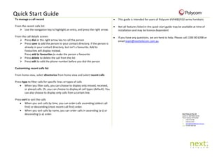 Quick Start Guide
To manage a call record
From the recent calls list:
 Use the navigation key to highlight an entry, and press the right arrow.
From the call details screen:
 Press dial or the right arrow key to call the person
 Press save to add the person to your contact directory. If the person is
already in your contact directory, but isn’t a favourite, Add to
Favourites will display instead.
Press add to favourites to make the person a favourite
 Press delete to delete the call from the list
 Press edit to edit the phone number before you dial the person
Customising recent calls list
From home view, select directories from home view and select recent calls
Press type to filter calls for specific lines or types of calls
• When you filter calls, you can choose to display only missed, received,
or placed calls. Or, you can choose to display all call types (default). You
can also choose to display only calls from a certain line.
Press sort to sort the calls
• When you sort calls by time, you can order calls ascending (oldest call
first) or descending (most recent call first) order.
• When you sort calls by name, you can order calls in ascending (a-z) or
descending (z-a) order.
• This guide is intended for users of Polycom VVX400/410 series handsets
• Not all features listed in this quick start guide may be available at time of
installation and may be licence dependent
• If you have any questions, we are here to help. Please call 1300 00 6398 or
email team@nexttelecom.com.au
Next Telecom Pty Ltd
Level 12, 100 Miller Street
North Sydney NSW 2060
p: 1300 00 6398
f: 1300 66 4447
e: team@nexttelecom.com.au
abn: 77 074 728 724
 