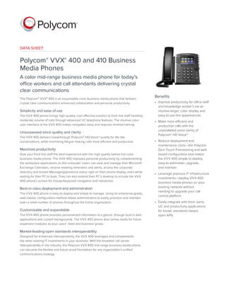 DATA SHEET
Polycom® VVX® 400 and 410 Business
Media Phones
A color mid-range business media phone for today’s
office workers and call attendants delivering crystal
clear communications
The Polycom® VVX® 400 is an expandable color business media phone that delivers
crystal clear communications enhanced collaboration and personal productivity.
Simplicity and ease of use
The VVX 400 phone brings high-quality, cost effective solution to front line staff handling
moderate volume of calls through advanced UC telephony features. The intuitive color
user interface of the VVX 400 makes navigation easy and requires minimal training.
Unsurpassed voice quality and clarity
The VVX 400 delivers breakthrough Polycom® HD Voice™ quality for life-like
conversations, while minimizing fatigue making calls more efficient and productive.
Maximize productivity
Give your front line staff the best experience with this high quality twelve line color
business media phone. The VVX 400 improves personal productivity by complementing
the workplace applications on the computer. Users can view and manage their Microsoft
Exchange Calendars, receive meeting reminders and alerts, access the corporate
directory and Instant Messaging/presence status right on their phone display, even while
waiting for their PC to boot. They can also extend their PC’s desktop to include the VVX
400 phone’s screen for mouse/keyboard navigation and interaction.
Best-in-class deployment and administration
The VVX 400 phone is easy to deploy and simple to manage. Using an enterprise-grade,
web-based, configuration method allows administrators to easily provision and maintain
even a small number of phones throughout the entire organization.
Customizable and expandable
The VVX 400 phone provides personalized information at a glance, through built-in web
applications and custom backgrounds. The VVX 400 phone also comes ready for future
expansion modules as your users’ need and business grows.
Market-leading open standards interoperability
Designed for enhanced interoperability, the VVX 400 leverages and complements
the other existing IT investments in your business. With the broadest call server
interoperability in the industry, the Polycom VVX 400 mid-range business media phone
can become the flexible and future-proof foundation for any organization’s unified
communications strategy.
Benefits
•	 Improve productivity for office staff
and knowledge worker’s via an
intuitive larger, color display and
easy to use line appearances
•	 Make more efficient and
productive calls with the
unparalleled voice clarity of
Polycom® HD Voice™
•	 Reduce deployment and
maintenance costs—the Polycom
Zero Touch Provisioning and web
based configuration tool makes
the VVX 400 simple to deploy,
easy to administer, upgrade,
and maintain
•	 Leverage previous IT infrastructure
investments—deploy VVX 400
business media phones on your
existing network without
needing to upgrade your call
control platform
•	 Easily integrate with third- party
UC and productivity applications
for broad, standards-based,
open APIs
 